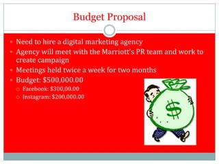 Budget Proposal

 Need to hire a digital marketing agency
 Agency will meet with the Marriott’s PR team and work to
  create campaign
 Meetings held twice a week for two months
 Budget: $500,000.00
     Facebook: $300,00.00
     Instagram: $200,000.00
 