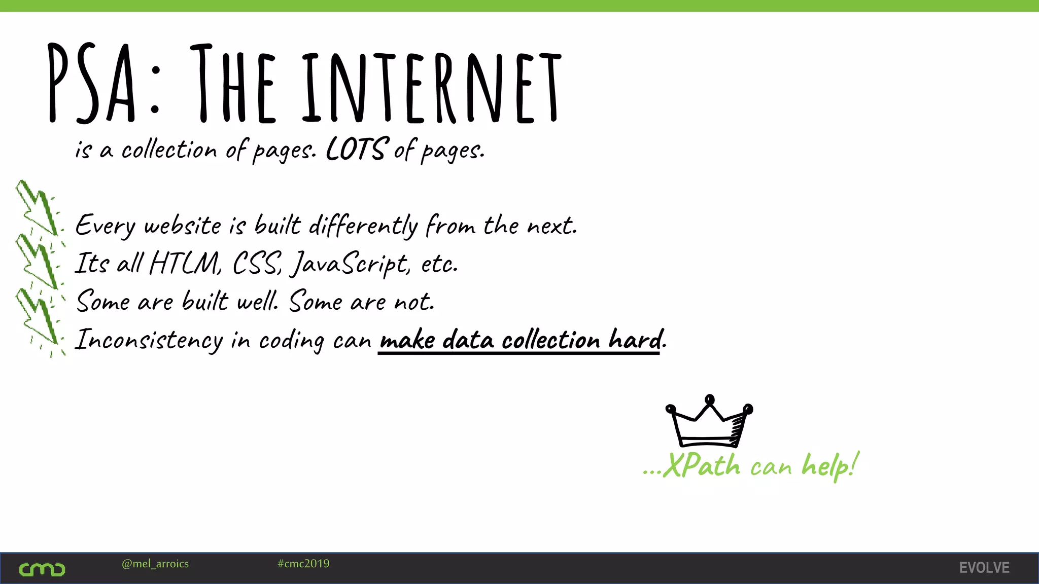 EVOLVE@mel_arroics #cmc2019
PSA: The internetis a collection of pages. LOTS of pages.
Every website is built differently from the next.
Its all HTLM, CSS, JavaScript, etc.
Some are built well. Some are not.
Inconsistency in coding can make data collection hard.
…XPath can help!
 