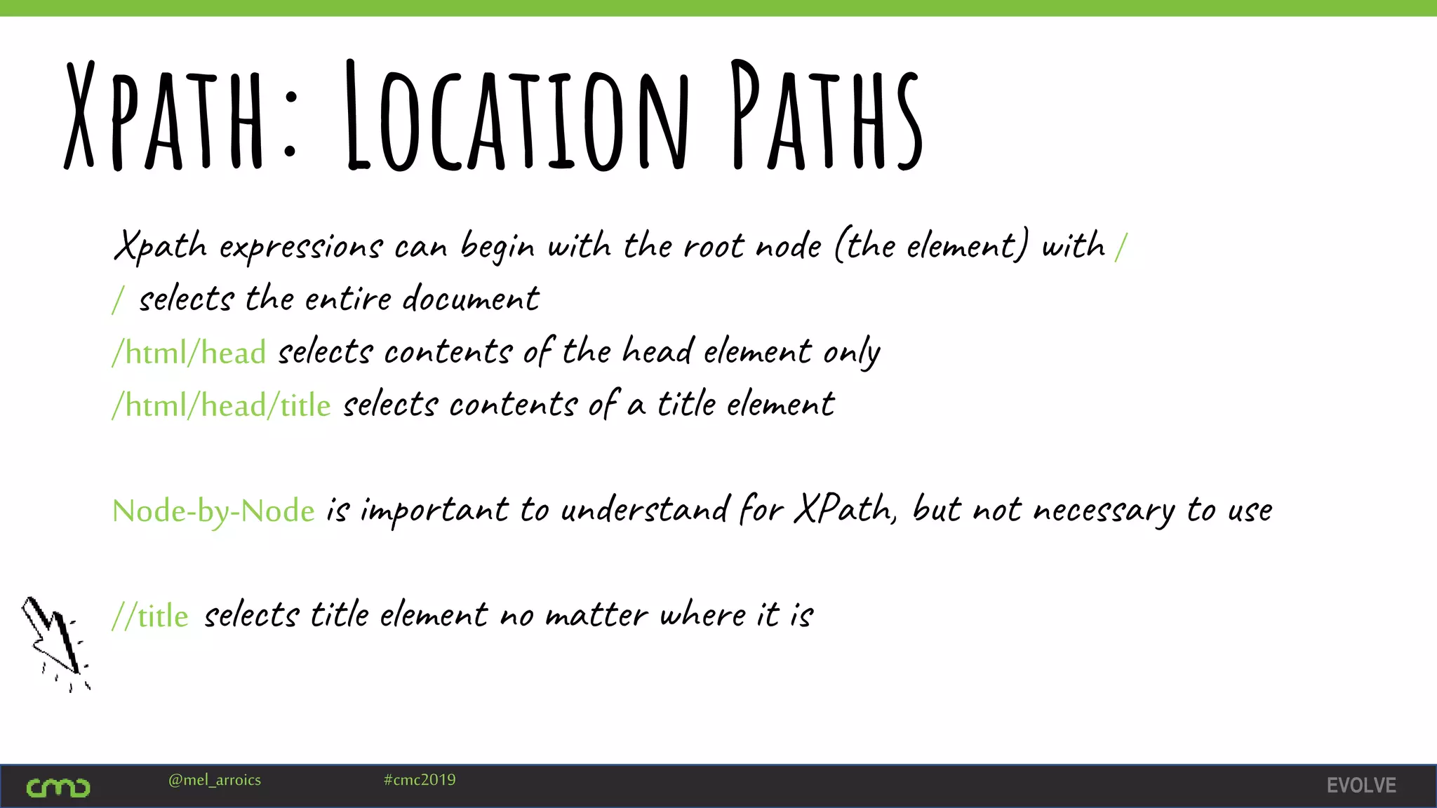 EVOLVE@mel_arroics #cmc2019
Xpath: Location Paths
Xpath expressions can begin with the root node (the element) with /
/ selects the entire document
/html/head selects contents of the head element only
/html/head/title selects contents of a title element
Node-by-Node is important to understand for XPath, but not necessary to use
//title selects title element no matter where it is
 