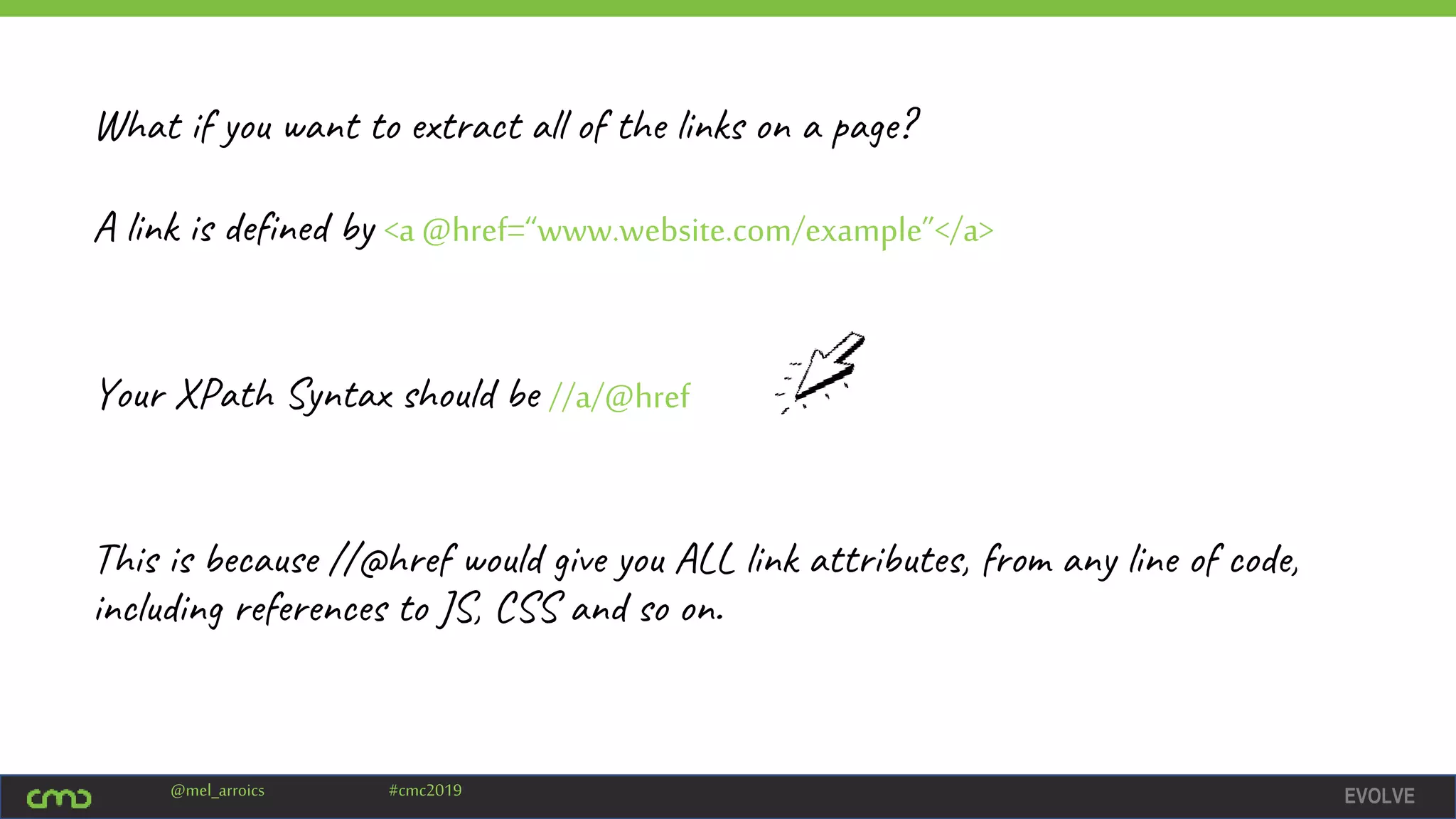 EVOLVE@mel_arroics #cmc2019
Your XPath Syntax should be //a/@href
This is because //@href would give you ALL link attributes, from any line of code,
including references to JS, CSS and so on.
What if you want to extract all of the links on a page?
A link is defined by <a @href=“www.website.com/example”</a>
 