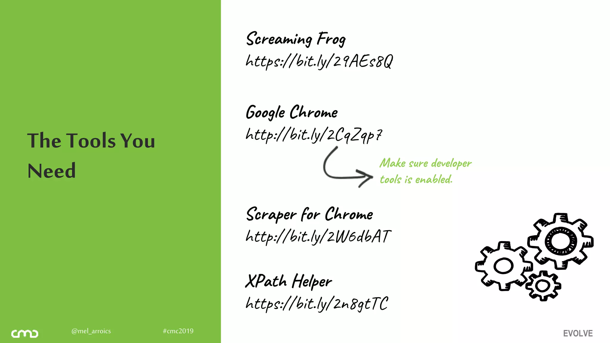 EVOLVE@mel_arroics #cmc2019
The Tools You
Need
Screaming Frog
https://bit.ly/29AEs8Q
Google Chrome
http://bit.ly/2CqZqp7
Scraper for Chrome
http://bit.ly/2W6dbAT
XPath Helper
https://bit.ly/2n8gtTC
Make sure developer
tools is enabled.
 