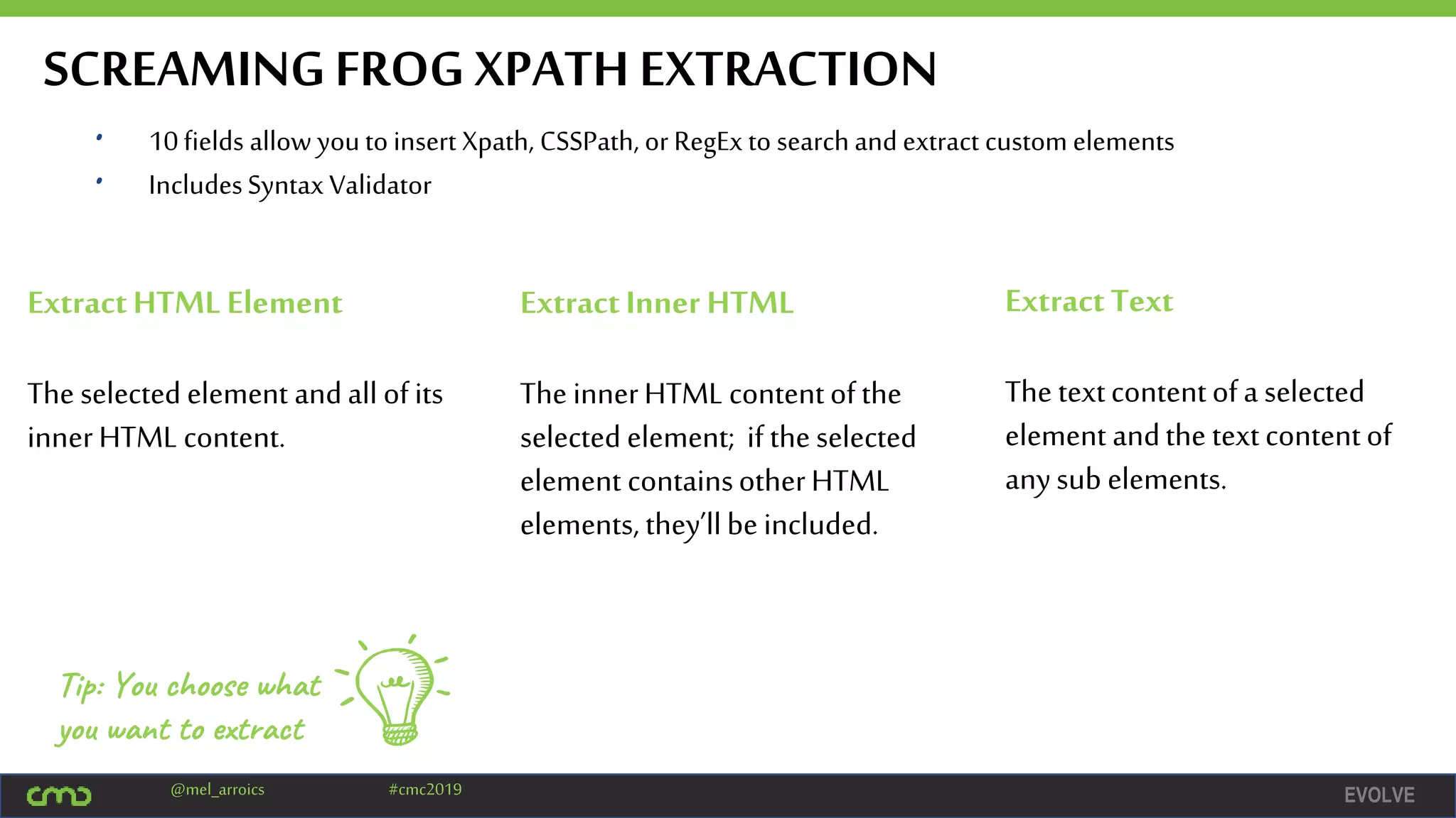 EVOLVE@mel_arroics #cmc2019
SCREAMINGFROG XPATH EXTRACTION
• 10fields allow youto insert Xpath, CSSPath, or RegEx to searchand extract custom elements
• IncludesSyntax Validator
ExtractHTML Element
The selected element andall ofits
innerHTML content.
ExtractInner HTML
The innerHTML contentofthe
selected element; if theselected
element containsotherHTML
elements, they’llbeincluded.
ExtractText
The textcontentofa selected
element andthe textcontentof
anysub elements.
Tip: You choose what
you want to extract
 