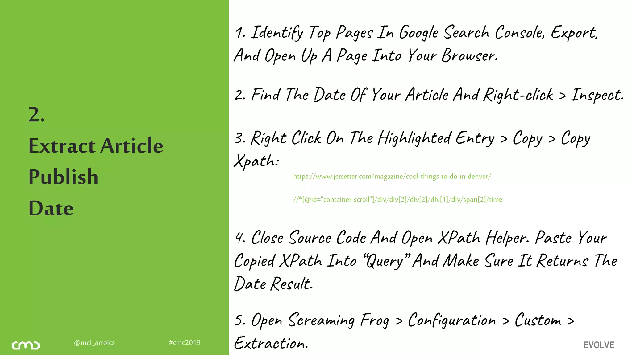 EVOLVE@mel_arroics #cmc2019
2.
ExtractArticle
Publish
Date
1. Identify Top Pages In Google Search Console, Export,
And Open Up A Page Into Your Browser.
2. Find The Date Of Your Article And Right-click > Inspect.
3. Right Click On The Highlighted Entry > Copy > Copy
Xpath:
https://www.jetsetter.com/magazine/cool-things-to-do-in-denver/
//*[@id="container-scroll"]/div/div[2]/div[2]/div[1]/div/span[2]/time
4. Close Source Code And Open XPath Helper. Paste Your
Copied XPath Into “Query” And Make Sure It Returns The
Date Result.
5. Open Screaming Frog > Configuration > Custom >
Extraction.
 