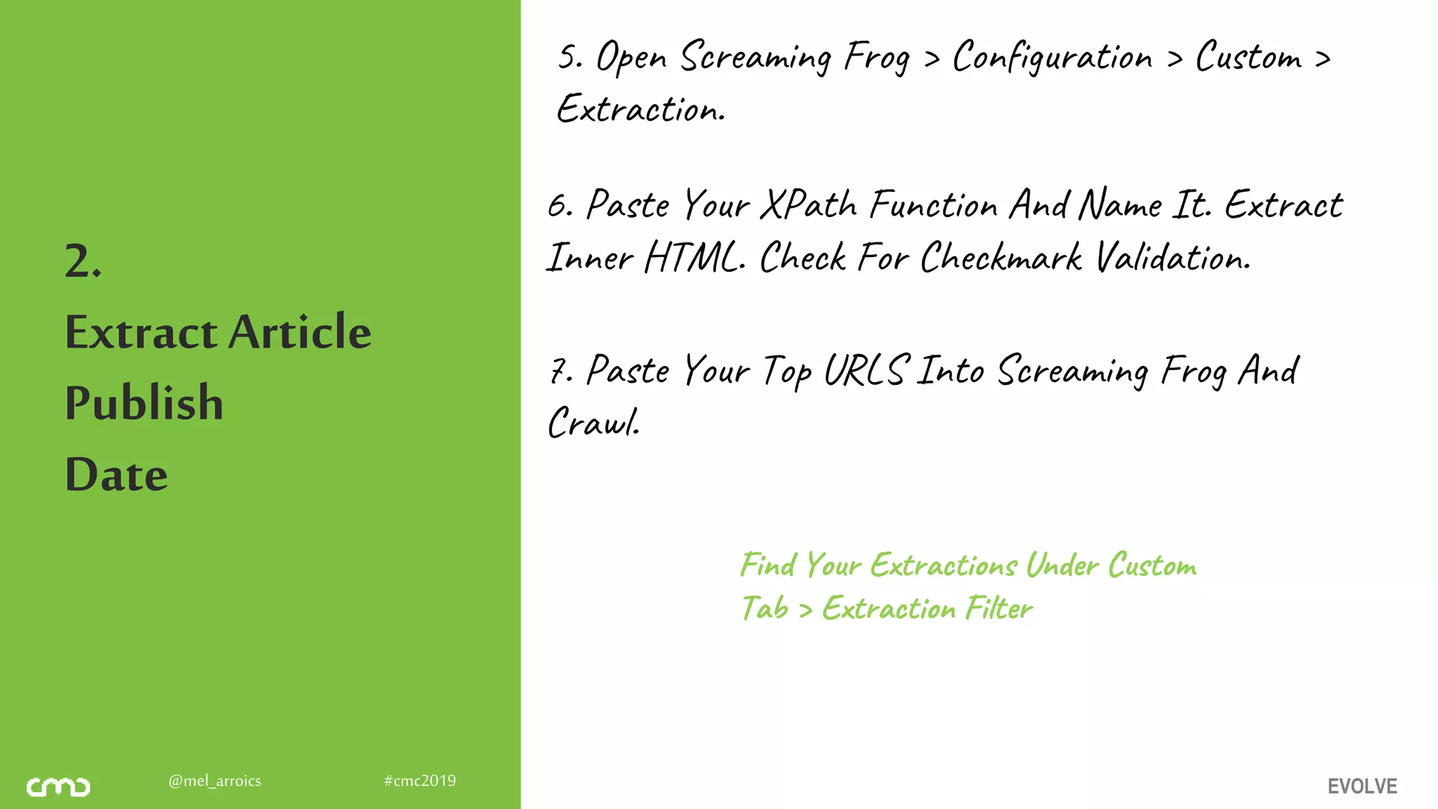 EVOLVE@mel_arroics #cmc2019
2.
ExtractArticle
Publish
Date
5. Open Screaming Frog > Configuration > Custom >
Extraction.
6. Paste Your XPath Function And Name It. Extract
Inner HTML. Check For Checkmark Validation.
7. Paste Your Top URLS Into Screaming Frog And
Crawl.
Find Your Extractions Under Custom
Tab > Extraction Filter
 