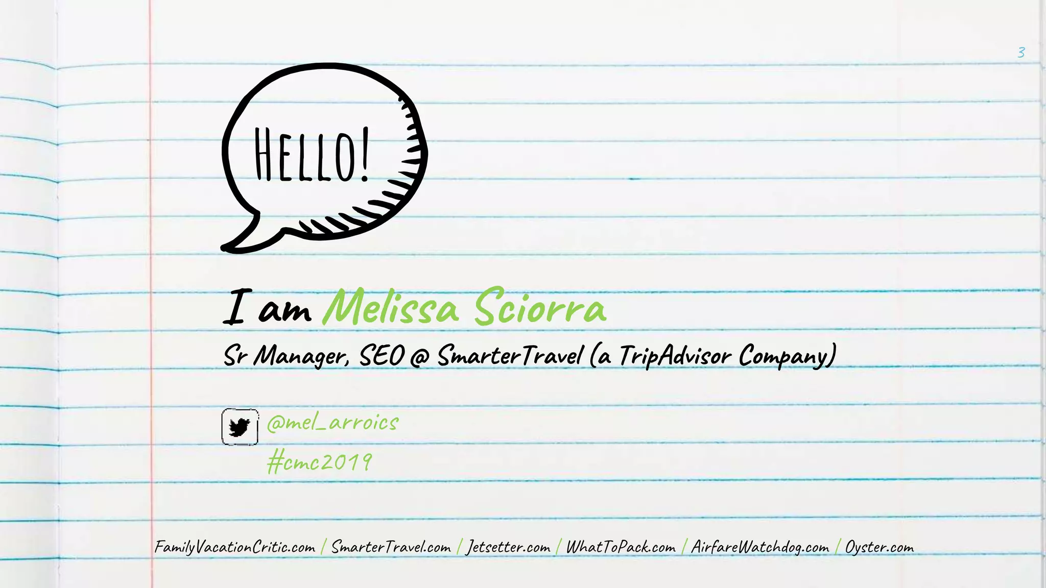 Hello!
I am Melissa Sciorra
Sr Manager, SEO @ SmarterTravel (a TripAdvisor Company)
3
@mel_arroics
#cmc2019
FamilyVacationCritic.com | SmarterTravel.com | Jetsetter.com | WhatToPack.com | AirfareWatchdog.com | Oyster.com
 