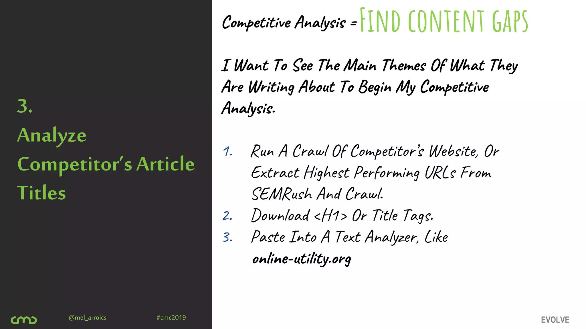 EVOLVE@mel_arroics #cmc2019
3.
Analyze
Competitor’sArticle
Titles
Competitive Analysis =
I Want To See The Main Themes Of What They
Are Writing About To Begin My Competitive
Analysis.
1. Run A Crawl Of Competitor’s Website, Or
Extract Highest Performing URLs From
SEMRush And Crawl.
2. Download <H1> Or Title Tags.
3. Paste Into A Text Analyzer, Like
online-utility.org
Find content gaps
 