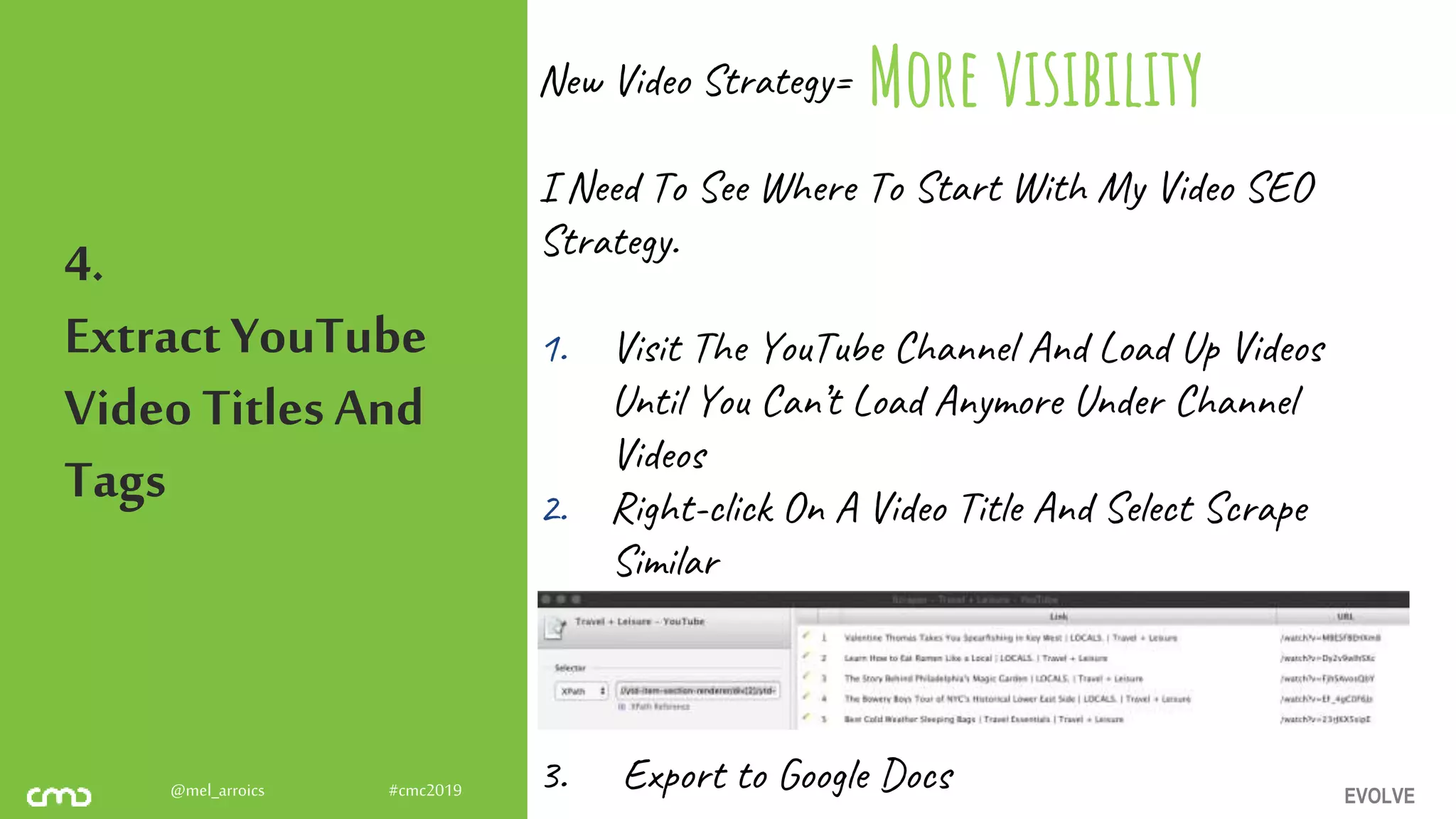 EVOLVE@mel_arroics #cmc2019
4.
ExtractYouTube
Video Titles And
Tags
New Video Strategy=
I Need To See Where To Start With My Video SEO
Strategy.
1. Visit The YouTube Channel And Load Up Videos
Until You Can’t Load Anymore Under Channel
Videos
2. Right-click On A Video Title And Select Scrape
Similar
3. Export to Google Docs
More visibility
 