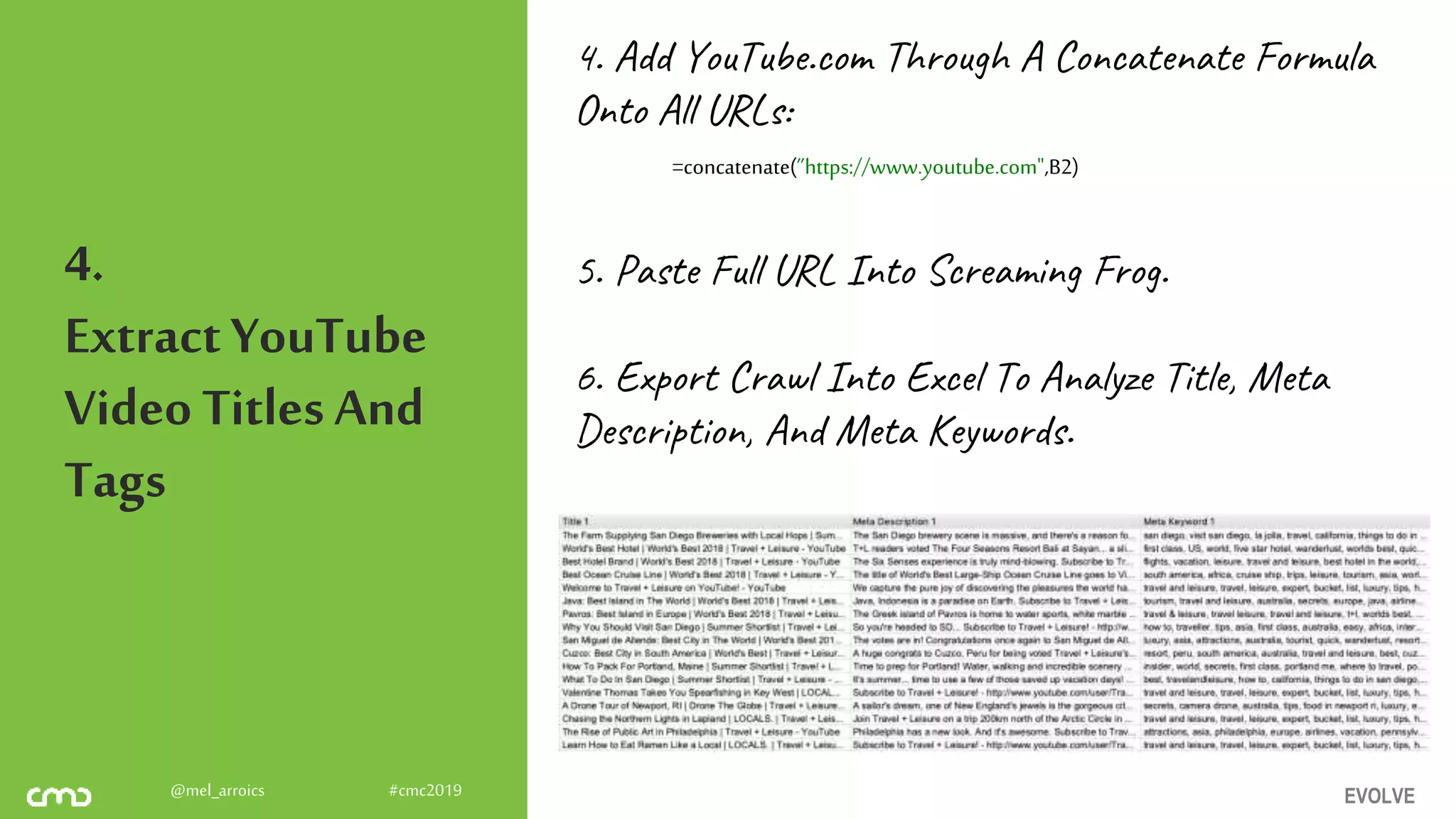 EVOLVE@mel_arroics #cmc2019
4.
ExtractYouTube
Video Titles And
Tags
4. Add YouTube.com Through A Concatenate Formula
Onto All URLs:
5. Paste Full URL Into Screaming Frog.
6. Export Crawl Into Excel To Analyze Title, Meta
Description, And Meta Keywords.
=concatenate(”https://www.youtube.com",B2)
 