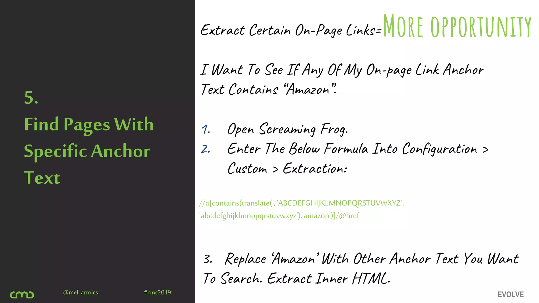 EVOLVE@mel_arroics #cmc2019
5.
Find Pages With
Specific Anchor
Text
Extract Certain On-Page Links=
I Want To See If Any Of My On-page Link Anchor
Text Contains “Amazon”.
1. Open Screaming Frog.
2. Enter The Below Formula Into Configuration >
Custom > Extraction:
//a[contains(translate(.,'ABCDEFGHIJKLMNOPQRSTUVWXYZ',
'abcdefghijklmnopqrstuvwxyz'),'amazon')]/@href
More opportunity
3. Replace ‘Amazon’ With Other Anchor Text You Want
To Search. Extract Inner HTML.
 