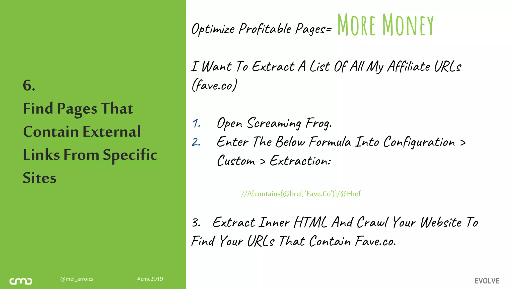 EVOLVE@mel_arroics #cmc2019
6.
FindPages That
ContainExternal
LinksFromSpecific
Sites
Optimize Profitable Pages=
I Want To Extract A List Of All My Affiliate URLs
(fave.co)
1. Open Screaming Frog.
2. Enter The Below Formula Into Configuration >
Custom > Extraction:
//A[contains(@href,'Fave.Co')]/@Href
3. Extract Inner HTML And Crawl Your Website To
Find Your URLs That Contain Fave.co.
More Money
 