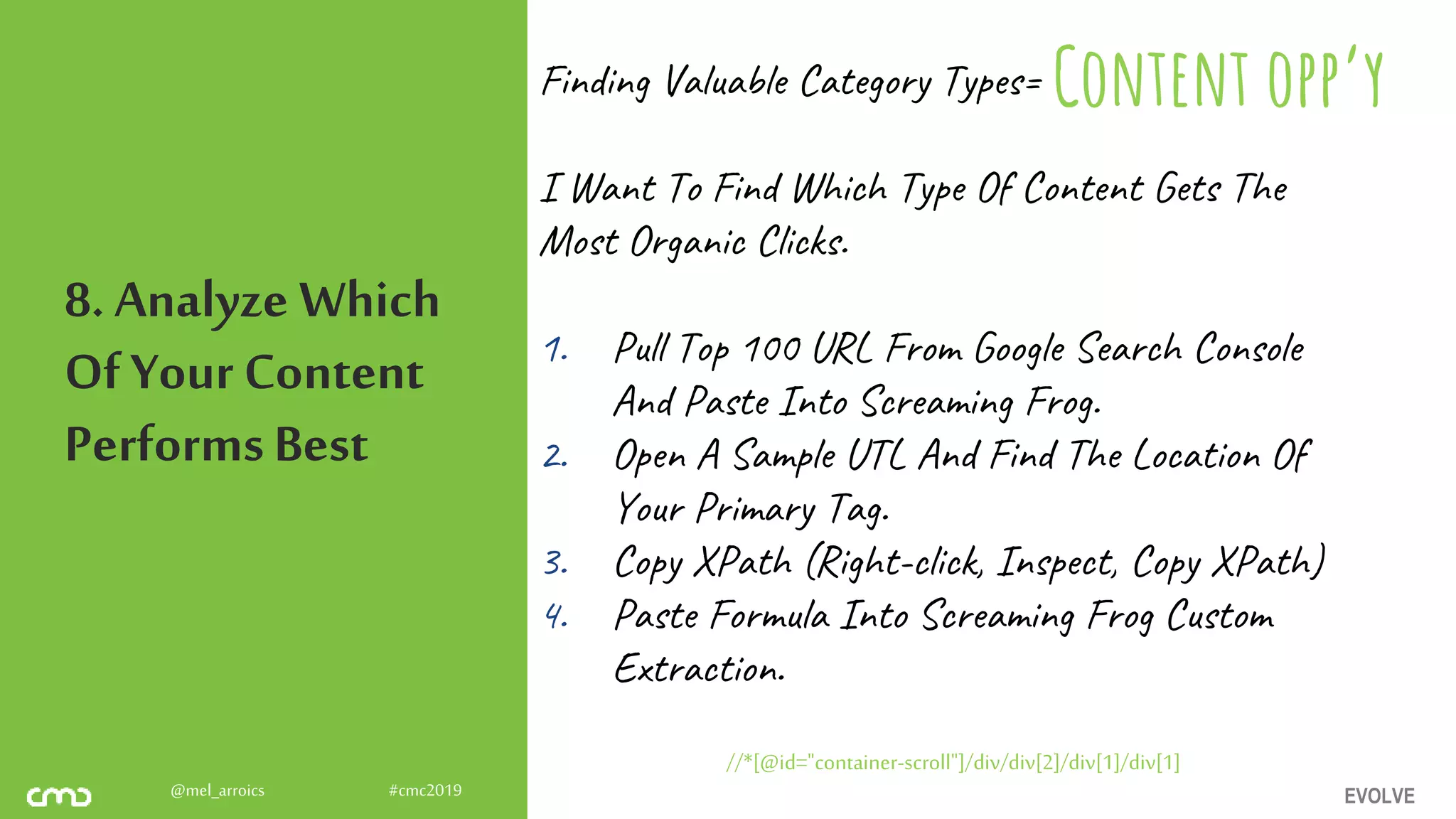 EVOLVE@mel_arroics #cmc2019
8. Analyze Which
Of Your Content
PerformsBest
Finding Valuable Category Types=
I Want To Find Which Type Of Content Gets The
Most Organic Clicks.
1. Pull Top 100 URL From Google Search Console
And Paste Into Screaming Frog.
2. Open A Sample UTL And Find The Location Of
Your Primary Tag.
3. Copy XPath (Right-click, Inspect, Copy XPath)
4. Paste Formula Into Screaming Frog Custom
Extraction.
//*[@id="container-scroll"]/div/div[2]/div[1]/div[1]
Content opp’y
 