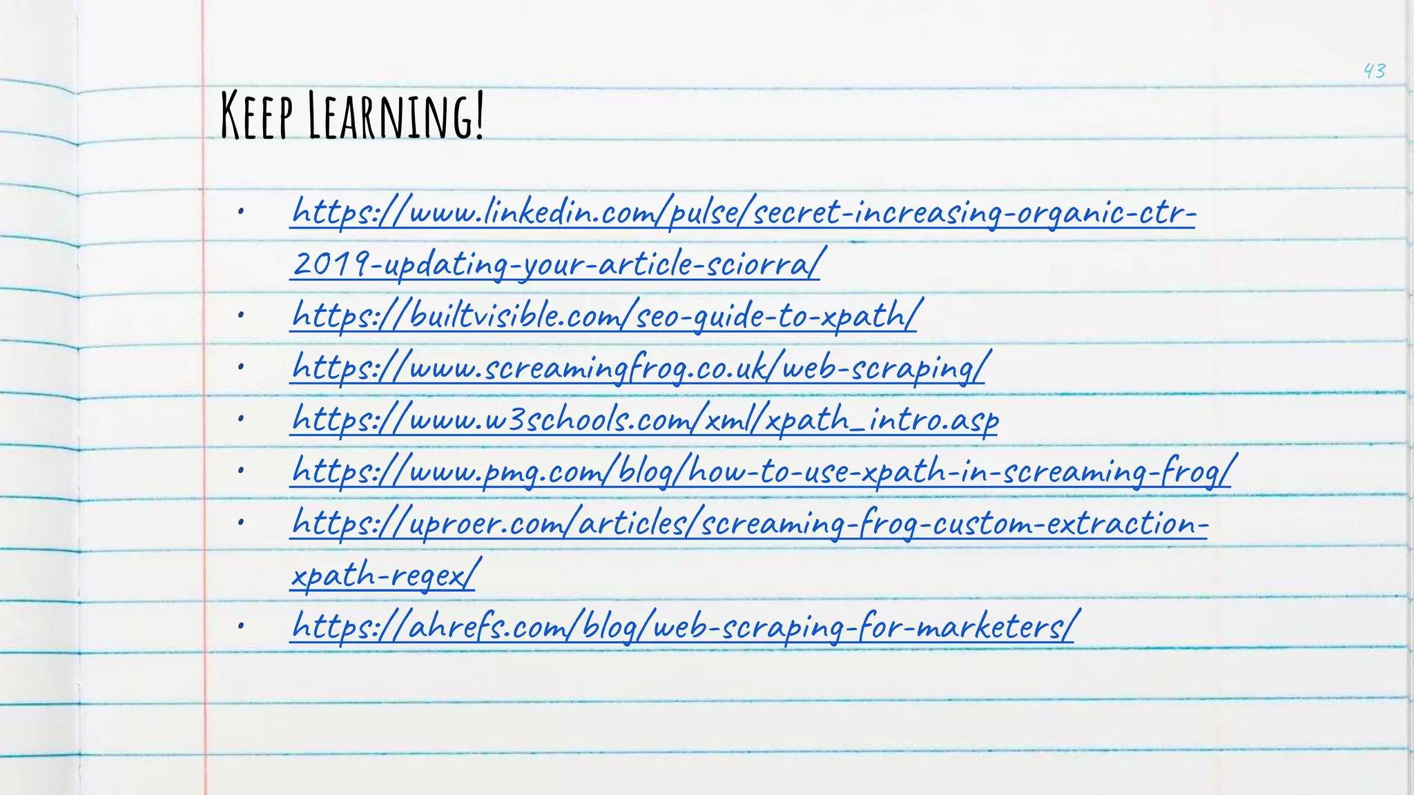 Keep Learning!
• https://www.linkedin.com/pulse/secret-increasing-organic-ctr-
2019-updating-your-article-sciorra/
• https://builtvisible.com/seo-guide-to-xpath/
• https://www.screamingfrog.co.uk/web-scraping/
• https://www.w3schools.com/xml/xpath_intro.asp
• https://www.pmg.com/blog/how-to-use-xpath-in-screaming-frog/
• https://uproer.com/articles/screaming-frog-custom-extraction-
xpath-regex/
• https://ahrefs.com/blog/web-scraping-for-marketers/
43
 
