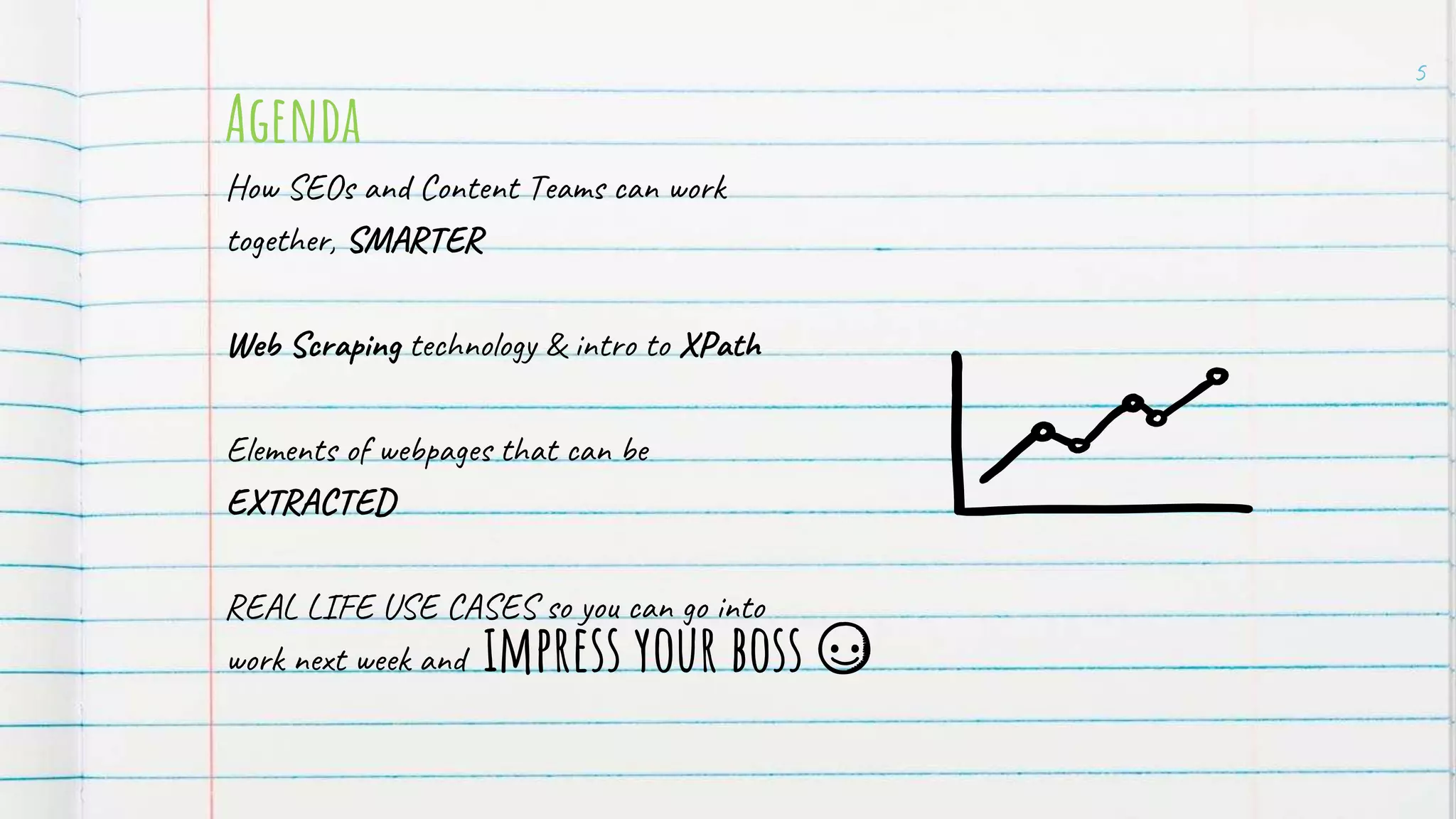 Agenda
How SEOs and Content Teams can work
together, SMARTER
Web Scraping technology & intro to XPath
Elements of webpages that can be
EXTRACTED
REAL LIFE USE CASES so you can go into
work next week and
5
impress your boss
 