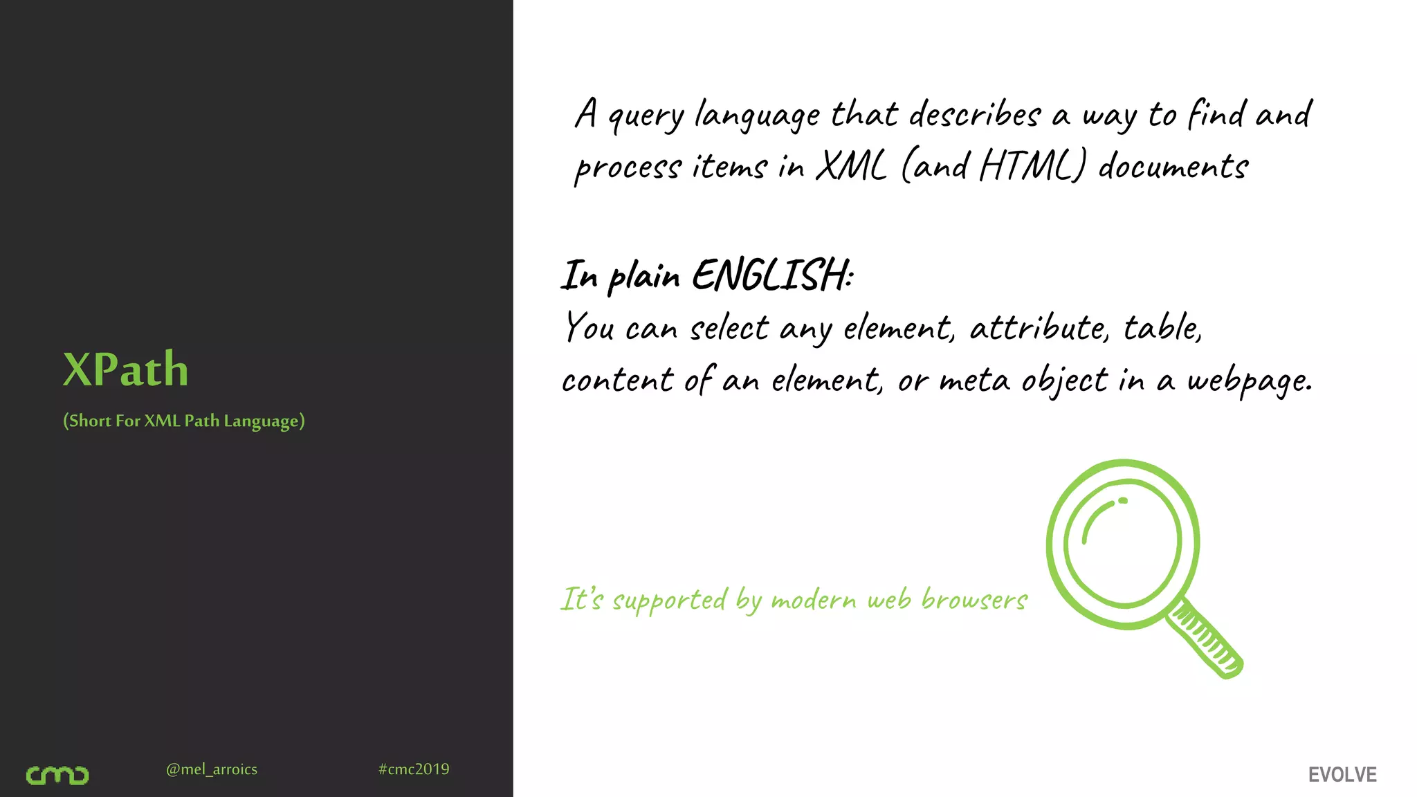 EVOLVE@mel_arroics #cmc2019
XPath
A query language that describes a way to find and
process items in XML (and HTML) documents
(Short For XML Path Language)
It’s supported by modern web browsers
In plain ENGLISH:
You can select any element, attribute, table,
content of an element, or meta object in a webpage.
 