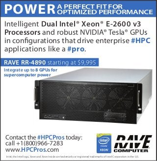 POWER 
Intelligent Dual Intel® Xeon® E-2600 v3 
Processors and robust NVIDIA® Tesla® GPUs 
in congurations that drive enterprise #HPC 
applications like a #pro. 
A PERFECT FIT FOR 
OPTIMIZED PERFORMANCE 
RAVE RR-4890 starting at $9,995 
Integrate up to 8 GPUs for 
supercomputer power 
Contact the #HPCPros today: 
call +1(800)966-7283 
www.HPCPros.com 
Intel, the Intel logo, Xeon and Xeon Inside are trademarks or registered trademarks of Intel Corporation in the U.S. 
 