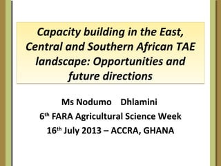 Capacity building in the East,
Central and Southern African TAE
landscape: Opportunities and
future directions
Capacity building in the East,
Central and Southern African TAE
landscape: Opportunities and
future directions
Ms Nodumo Dhlamini
6th
FARA Agricultural Science Week
16th
July 2013 – ACCRA, GHANA
 