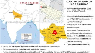 NOIDA
LOCATION OF NOIDA ON
U.P. & N.C.R MAP
 CITY INTRODUCTION-Gold
mine of Uttar Pradesh
• Came into administrative existence
on 17 April 1976 and celebrates 17
April as "Noida Day".
• Set up as part of an urbanization
thrust during the
controversial Emergency period.
• As per Census India, population of
Noida in 2011 is 642,381; of which
male and female are 352,577 and
289,804 respectively.
• Total area - 203 km2 (78 sq mi)
• The city has the highest per capita income in the whole National Capital Region
• The Noida Authority is the richest civic body in the country
• Famous for excellent roads and considered Country's greenest city. Hot spot for IT and IT-enabled services industry
 