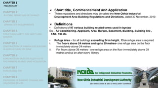 CHAPTER 1
PRELIMINARY
CHAPTER 2
BUILDING PERMIT AND OCCUPANCY
CHAPTER 3
GENERAL SITE REQUIREMENTS
CHAPTER 4
STRUCTURAL SAFETY, FIRE SAFETY AND
SERVICES
CHAPTER 5
CONSTRUCTION OF FARM HOUSE BUILDING
IN AGRICULTURAL USE ZONE
CHAPTER 6
CONSTRUCTION ON PLOTS ALLOTTED TO
THE FARMERS AGAINST LAND ACQUISITION
CHAPTER 7
PURCHASABLE FAR
CHAPTER 8
PROVISIONS OF PARKING, LOADING AND
UNLOADING SPACES
 Short title, Commencement and Application
• These regulations and directions may be called the New Okhla Industrial
Development Area Building Regulations and Directions, dated 30 November, 2010
 Definitions
• Definitions of 97 various building related terms used in byelaw
Eg. - Air conditioning, Applicant, Area, Barsati, Basement, Building, Building line ,
FAR, FSI etc.
• Refuge Area – for all buildings exceeding 24 m height, 15 m refuge area is required
i. The floors above 24 metres and up to 39 metres- one refuge area on the floor
immediately above 24 metres
ii. For floors above 39 metres - one refuge area on the floor immediately above 39
metres and so on after every 15mtrs
 