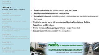 CHAPTER 1
PRELIMINARY
CHAPTER 2
BUILDING PERMIT AND OCCUPANCY
CHAPTER 3
GENERAL SITE REQUIREMENTS
CHAPTER 4
STRUCTURAL SAFETY, FIRE SAFETY AND
SERVICES
CHAPTER 5
CONSTRUCTION OF FARM HOUSE BUILDING
IN AGRICULTURAL USE ZONE
CHAPTER 6
CONSTRUCTION ON PLOTS ALLOTTED TO
THE FARMERS AGAINST LAND ACQUISITION
CHAPTER 7
PURCHASABLE FAR
CHAPTER 8
PROVISIONS OF PARKING, LOADING AND
UNLOADING SPACES
• Duration of validity of a building permit- only for 5 years
• Additions or alterations during construction
• Cancellation of permit for building activity – technical person blacklisted and debarred
for 5 years
• Work to be carried out in full accordance of Zoning Regulations, Building
Regulations and Directions
• Notice for issue of occupancy certificate – as per Appendix 9
• Occupancy certificate necessary for occupation
 