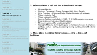 CHAPTER 1
PRELIMINARY
CHAPTER 2
BUILDING PERMIT AND OCCUPANCY
CHAPTER 3
GENERAL SITE REQUIREMENTS
CHAPTER 4
STRUCTURAL SAFETY, FIRE SAFETY AND
SERVICES
CHAPTER 5
CONSTRUCTION OF FARM HOUSE BUILDING
IN AGRICULTURAL USE ZONE
CHAPTER 6
CONSTRUCTION ON PLOTS ALLOTTED TO
THE FARMERS AGAINST LAND ACQUISITION
CHAPTER 7
PURCHASABLE FAR
CHAPTER 8
PROVISIONS OF PARKING, LOADING AND
UNLOADING SPACES
3. Various provisions of each built form is given in detail such as –
• Minimum Plot size
• Maximum Permissible – Ground Coverage, FAR, Height, Density
• Other Provisions – Watchman Shelter, Chajjas, Canopies, UG tanks etc.
• Things included in FAR
• Things excluded from FAR
• Common facilities were included in FAR – 15 % FAR towards common areas
• Distance between two adjacent building blocks
• Minimum requirement for sanction/completion
• Provision of following item in building shall be mandatory for issue of completion
certificate such as – parking, landscaping, flooring, plumbing, internal & external
finishing etc.
4. These above mentioned items varies according to the use of
buildings.
 