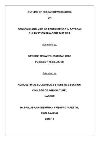 OUTLINE OF RESEARCH WORK (ORW)
ON
ECONOMIC ANALYSIS OF PESTICIDE USE IN SOYBEAN
CULTIVATION IN NAGPUR DISTRICT
Submitted by,
GAVHANE DNYANESHWAR BABARAO
PG17ECO-1753 (LL/1765)
Submitted to,
AGRICULTURAL ECONOMICS & STATISTICS SECTION,
COLLEGE OF AGRICULTURE ,
NAGPUR
Dr. PANJABRAO DESHMUKH KRISHI VIDYAPEETH ,
AKOLA-444104
2018-19
 