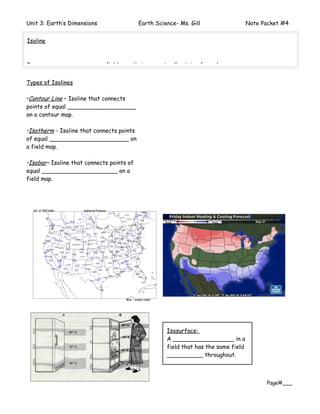 Unit 3: Earth’s Dimensions                 Earth Science- Ms. Gill                   Note Packet #4


Isoline



Is a_______________ on a field map that connects all points of equal ___________________.


Types of Isolines

•Contour Line – Isoline that connects
points of equal ___________________
on a contour map.

•Isotherm - Isoline that connects points
of equal ______________________ on
a field map.

•Isobar– Isoline that connects points of
equal _____________________ on a
field map.




                                                     Isosurface:
                                                     A _________________ in a
                                                     field that has the same field
                                                     __________ throughout.



                                                                                           Page#___
 