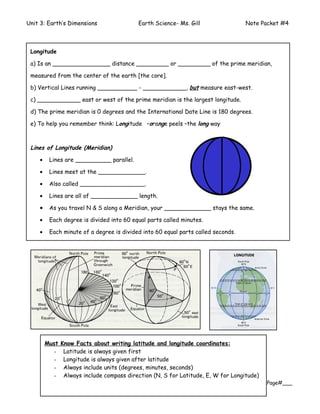Unit 3: Earth’s Dimensions                 Earth Science- Ms. Gill                 Note Packet #4



 Longitude

 a) Is an ________________ distance _________ or _________ of the prime meridian,

 measured from the center of the earth [the core].

 b) Vertical Lines running ___________ - ____________, but measure east-west.

 c) ____________ east or west of the prime meridian is the largest longitude.

 d) The prime meridian is 0 degrees and the International Date Line is 180 degrees.

 e) To help you remember think: Longitude –orange peels –the long way



 Lines of Longitude (Meridian)

    •    Lines are __________ parallel.

    •    Lines meet at the _____________.

    •    Also called __________________.

    •    Lines are all of _____________ length.

    •    As you travel N & S along a Meridian, your _____________ stays the same.

    •    Each degree is divided into 60 equal parts called minutes.

    •    Each minute of a degree is divided into 60 equal parts called seconds.




        Must   Know Facts about writing latitude and longitude coordinates:
          -     Latitude is always given first
          -     Longitude is always given after latitude
          -     Always include units (degrees, minutes, seconds)
          -     Always include compass direction (N, S for Latitude, E, W for Longitude)
                                                                                           Page#___
 
