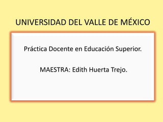 UNIVERSIDAD DEL VALLE DE MÉXICO

 Práctica Docente en Educación Superior.

      MAESTRA: Edith Huerta Trejo.
 
