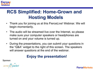 RCS Simplified: Home-Grown and
            Hosting Models
   • Thank you for joining us at this FierceLive! Webinar. We will
     begin momentarily.
   • The audio will be streamed live over the Internet, so please
     make sure your computer speakers or headphones are
     turned on and your volume is turned up.
   • During the presentations, you can submit your questions in
     the “Q&A” widget to the right of this screen. The speakers
     will answer questions at the end of the webinar.

                   Enjoy the presentation!
Sponsor:
 