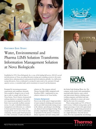 Customer Case Study:

Water, Environmental and
Pharma LIMS Solution Transforms
Information Management Solution
at Nova Biologicals
Established in 1993, Nova Biologicals, Inc. is one of the leading full-service, NELAC accred-
ited laboratories in Texas, providing laboratory testing and consulting services to the water,
medical device, pharmaceutical, neutraceutical and food industries globally. As a full-service
testing laboratory, Nova is dedicated to serving the many needs of its customers through
superior service, a committed staff, and its investment in research and development.



Prompted by increasing government               solution set. The company selected               the Federal Safe Drinking Water Act. The
requirements and compliancy demands             Thermo Scientific LIMS, integrated with          company works closely with municipalities,
Nova needed to change its way of work-          NextDocs DMS – implemented as one,               municipal utility districts, water control
ing in order to comply with its State of        cohesive solution in its Texas facility.         and improvement districts, drinking water
Texas license. Nova’s history of proactively                                                     vending companies and federal and state
seeking solutions to customer and regula-       Company Background                               regulatory authorities to ensure safe water
tory requirements prompted its search for       Nova is one of the nation’s largest providers    that has the trust of its consumers.
better ways to provide excellent customer       of water testing for drinking and wastewater         Water testing makes up 53% of Nova’s
service. As such, it identified information     and has provided nationwide testing services     total revenue. Coliform testing makes up the
management in its laboratory as a solution      to the industry, specializing in microbiologi-   largest percentage of tests with approximate-
to future-proof the business. Nova also         cal, chemical and toxicological testing. Nova    ly 10,000 water samples being processed on
recognized the need to move from its time-      provides comprehensive diagnostic testing        a monthly basis, all of which is undertaken
consuming, manual, paper-based processes        of specimens for the presence of infectious      in a single laboratory. Over the last ten
to a fully automated, versatile and efficient   disease organisms and water testing under        years, Nova has expanded the microbiology




Part of Thermo Fisher Scientific
 