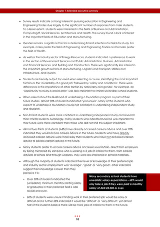 10
Chapter 1: Extended executive summary
Many secondary school students have
unrealistic salary expectations – 60% would
only take a job if they were paid a monthly
salary of AED 20,000 or over.
 Survey results indicate a strong interest in pursuing education in Engineering and
Engineering Trades due largely to the significant number of responses from male students.
To a lesser extent, students were interested in the fields of Business and Administration,
Computing/IT, Social Services, Architecture and Health. The survey found a lack of interest
in the important fields of Education and Manufacturing.
 Gender remains a significant factor in determining Emirati intentions for fields for study. For
example, males prefer the field of Engineering and Engineering Trades and females prefer
the field of Health.
 As well as the industry sector of Energy Resources, students indicated a preference to work
in the sectors of Government Services and Public Administration, Business, Administration
and Financial Services, and Building and Construction. There was significantly less interest in
the important growth sectors of Manufacturing, Logistics and Transport, Utilities and
Infrastructure, and Tourism.
 Students are heavily output focussed when selecting a course, identifying the most important
factors as the ‘availability of a good job’ followed by ‘salary and conditions’. There were
differences in the importance of other factors by nationality and gender. For example, an
‘opportunity to study overseas later’ was also important to Emirati secondary school students.
 When asked about the likelihood of undertaking a foundation program as part of their
future studies, almost 90% of students indicated ‘yes/unsure’. Many of the students who
expect to undertake a foundation course felt confident in undertaking independent study
and research.
 Non-Emirati students were more confident in undertaking independent study and research
than Emirati students. Surprisingly, many students who indicated Science was important to
their future were more confident than those who did not find this subject important.
 Almost two-thirds of students (64%) have already accessed careers advice and over 70%
indicated they would access careers advice in the future. Students who have already
accessed careers advice were more likely than students who have not accessed careers
advice to access careers advice in the future.
 Many students prefer to access careers advice at careers events/fairs, direct from employers,
by being mentored by someone who is working in a job of interest to them, from careers
advisors at school and through websites. They were less interested in printed materials.
 Although the majority of students indicated their level of knowledge of their preferred job
and industry sector employment was ‘average’, ‘good’ or ‘very good’, other indicators
suggest their knowledge is lower than they
perceive it is:
 Over 30% of students indicated the
(unrealistic) minimum monthly starting salary
of graduates in their preferred field is AED
40,000 and over.
 60% of students were unsure if finding work in their preferred job would be easy or
difficult and a further 28% indicated it would be ‘difficult’ or ‘very difficult’; yet almost
half of the students believe there will be more jobs of interest to them in the future.
 