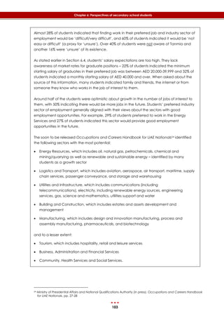 103
Chapter 6: Perspectives of secondary school students
Almost 28% of students indicated that finding work in their preferred job and industry sector of
employment would be ‘difficult/very difficult’, and 60% of students indicated it would be ‘not
easy or difficult’ (a proxy for ‘unsure’). Over 40% of students were not aware of Tanmia and
another 16% were ‘unsure’ of its existence.
As stated earlier in Section 6.4, students’ salary expectations are too high. They lack
awareness of market rates for graduate positions – 22% of students indicated the minimum
starting salary of graduates in their preferred job was between AED 20,000-39,999 and 32% of
students indicated a monthly starting salary of AED 40,000 and over. When asked about the
source of this information, many students indicated family and friends, the internet or from
someone they know who works in the job of interest to them.
Around half of the students were optimistic about growth in the number of jobs of interest to
them, with 50% indicating there would be more jobs in the future. Students’ preferred industry
sector of employment generally aligned with their views about the sectors with good
employment opportunities. For example, 29% of students preferred to work in the Energy
Services and 27% of students indicated this sector would provide good employment
opportunities in the future.
The soon to be released Occupations and Careers Handbook for UAE Nationals54 identified
the following sectors with the most potential:
 Energy Resources, which includes oil, natural gas, petrochemicals, chemical and
mining/quarrying as well as renewable and sustainable energy – identified by many
students as a growth sector
 Logistics and Transport, which includes aviation, aerospace, air transport, maritime, supply
chain services, passenger conveyance, and storage and warehousing
 Utilities and Infrastructure, which includes communications (including
telecommunications), electricity, including renewable energy sources, engineering
services, gas, science and mathematics, utilities support and water
 Building and Construction, which includes estates and assets development and
management
 Manufacturing, which includes design and innovation manufacturing, process and
assembly manufacturing, pharmaceuticals, and biotechnology
and to a lesser extent:
 Tourism, which includes hospitality, retail and leisure services
 Business, Administration and Financial Services
 Community, Health Services and Social Services.
54 Ministry of Presidential Affairs and National Qualifications Authority (in press). Occupations and Careers Handbook
for UAE Nationals. pp. 27-28
 