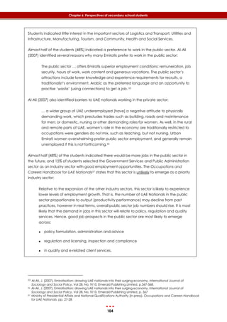 104
Chapter 6: Perspectives of secondary school students
Students indicated little interest in the important sectors of Logistics and Transport, Utilities and
Infrastructure, Manufacturing, Tourism, and Community, Health and Social Services.
Almost half of the students (48%) indicated a preference to work in the public sector. Al-Ali
(2007) identified several reasons why many Emiratis prefer to work in the public sector:
The public sector … offers Emiratis superior employment conditions: remuneration, job
security, hours of work, work content and generous vacations. The public sector’s
attractions include lower knowledge and experience requirements for recruits, a
traditionalist’s environment, Arabic as the preferred language and an opportunity to
practise ‘wasta’ (using connections) to get a job. 55
Al-Ali (2007) also identified barriers to UAE nationals working in the private sector:
… a wider group of UAE underemployed [have] a negative attitude to physically
demanding work, which precludes trades such as building, roads and maintenance
for men; or domestic, nursing or other demanding roles for women. As well, in the rural
and remote parts of UAE, women’s role in the economy are traditionally restricted to
occupations were genders do not mix, such as teaching, but not nursing. Urban
Emirati women overwhelming prefer public sector employment, and generally remain
unemployed if this is not forthcoming.56
Almost half (48%) of the students indicated there would be more jobs in the public sector in
the future, and 15% of students selected the Government Services and Public Administration
sector as an industry sector with good employment opportunities. The Occupations and
Careers Handbook for UAE Nationals57 states that this sector is unlikely to emerge as a priority
industry sector:
Relative to the expansion of the other industry sectors, this sector is likely to experience
lower levels of employment growth. That is, the number of UAE Nationals in the public
sector proportionate to output (productivity performance) may decline from past
practices, however in real terms, overall public sector job numbers should rise. It is most
likely that the demand in jobs in this sector will relate to policy, regulation and quality
services. Hence, good job prospects in the public sector are most likely to emerge
across:
 policy formulation, administration and advice
 regulation and licensing, inspection and compliance
 in quality and e-related client services.
55 Al-Ali, J. (2007). Emiratisation: drawing UAE nationals into their surging economy. International Journal of
Sociology and Social Policy. Vol 28, No. 9/10. Emerald Publishing Limited, p.367-368.
56 Al-Ali, J. (2007). Emiratisation: drawing UAE nationals into their surging economy. International Journal of
Sociology and Social Policy. Vol 28, No. 9/10. Emerald Publishing Limited, p. 367
57 Ministry of Presidential Affairs and National Qualifications Authority (in press). Occupations and Careers Handbook
for UAE Nationals. pp. 27-28
 