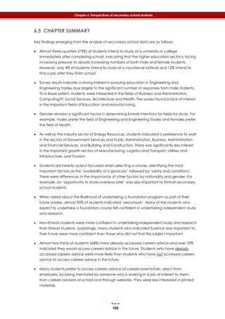 105
Chapter 6: Perspectives of secondary school students
6.5 CHAPTER SUMMARY
Key findings emerging from the analysis of secondary school data are as follows:
 Almost three-quarters (73%) of students intend to study at a university or college
immediately after completing school, indicating that the higher education sector is facing
increasing pressure to absorb increasing numbers of both male and female students.
However, only 4% of students intend to study at a vocational institute and 12% intend to
find a job after they finish school.
 Survey results indicate a strong interest in pursuing education in Engineering and
Engineering Trades due largely to the significant number of responses from male students.
To a lesser extent, students were interested in the fields of Business and Administration,
Computing/IT, Social Services, Architecture and Health. The survey found a lack of interest
in the important fields of Education and Manufacturing.
 Gender remains a significant factor in determining Emirati intentions for fields for study. For
example, males prefer the field of Engineering and Engineering Trades and females prefer
the field of Health.
 As well as the industry sector of Energy Resources, students indicated a preference to work
in the sectors of Government Services and Public Administration, Business, Administration
and Financial Services, and Building and Construction. There was significantly less interest
in the important growth sectors of Manufacturing, Logistics and Transport, Utilities and
Infrastructure, and Tourism.
 Students are heavily output focussed when selecting a course, identifying the most
important factors as the ‘availability of a good job’ followed by ‘salary and conditions’.
There were differences in the importance of other factors by nationality and gender. For
example, an ‘opportunity to study overseas later’ was also important to Emirati secondary
school students.
 When asked about the likelihood of undertaking a foundation program as part of their
future studies, almost 90% of students indicated ‘yes/unsure’. Many of the students who
expect to undertake a foundation course felt confident in undertaking independent study
and research.
 Non-Emirati students were more confident in undertaking independent study and research
than Emirati students. Surprisingly, many students who indicated Science was important to
their future were more confident than those who did not find this subject important.
 Almost two-thirds of students (64%) have already accessed careers advice and over 70%
indicated they would access careers advice in the future. Students who have already
accessed careers advice were more likely than students who have not accessed careers
advice to access careers advice in the future.
 Many students prefer to access careers advice at careers events/fairs, direct from
employers, by being mentored by someone who is working in a job of interest to them,
from careers advisors at school and through websites. They were less interested in printed
materials.
 