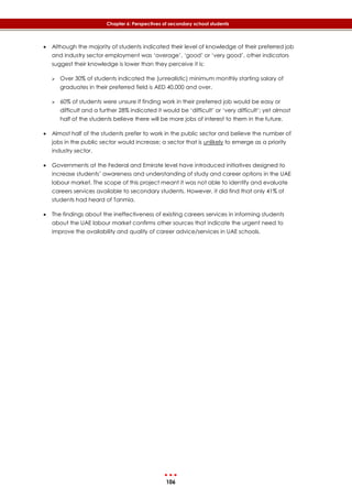 106
Chapter 6: Perspectives of secondary school students
 Although the majority of students indicated their level of knowledge of their preferred job
and industry sector employment was ‘average’, ‘good’ or ‘very good’, other indicators
suggest their knowledge is lower than they perceive it is:
 Over 30% of students indicated the (unrealistic) minimum monthly starting salary of
graduates in their preferred field is AED 40,000 and over.
 60% of students were unsure if finding work in their preferred job would be easy or
difficult and a further 28% indicated it would be ‘difficult’ or ‘very difficult’; yet almost
half of the students believe there will be more jobs of interest to them in the future.
 Almost half of the students prefer to work in the public sector and believe the number of
jobs in the public sector would increase; a sector that is unlikely to emerge as a priority
industry sector.
 Governments at the Federal and Emirate level have introduced initiatives designed to
increase students’ awareness and understanding of study and career options in the UAE
labour market. The scope of this project meant it was not able to identify and evaluate
careers services available to secondary students. However, it did find that only 41% of
students had heard of Tanmia.
 The findings about the ineffectiveness of existing careers services in informing students
about the UAE labour market confirms other sources that indicate the urgent need to
improve the availability and quality of career advice/services in UAE schools.
 