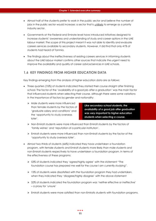 11
Chapter 1: Extended executive summary
Like secondary school students, the
availability of a good job after graduation
was very important to higher education
students when selecting a course.
 Almost half of the students prefer to work in the public sector and believe the number of
jobs in the public sector would increase; a sector that is unlikely to emerge as a priority
industry sector.
 Governments at the Federal and Emirate level have introduced initiatives designed to
increase students’ awareness and understanding of study and career options in the UAE
labour market. The scope of this project meant it was not able to identify and evaluate
careers services available to secondary students. However, it did find that only 41% of
students had heard of Tanmia.
 The findings about the ineffectiveness of existing careers services in informing students
about the UAE labour market confirms other sources that indicate the urgent need to
improve the availability and quality of career advice/services in UAE schools.
1.6 KEY FINDINGS FROM HIGHER EDUCATION DATA
Key findings emerging from the analysis of higher education data are as follows:
 Three quarters (76%) of students indicated they started their course straight after finishing
school. The factor of the ‘availability of a good job after a graduation’ was the main factor
that influenced students when selecting their course, although there were some variations
in the importance of factors by gender and nationality:
 Male students were more influenced
than female students by the factors of
‘graduate salary and conditions’ and
the ‘opportunity to study overseas
later’.
 Non-Emirati students were more influenced than Emirati students by the factors of
‘family wishes’ and ‘reputation of a particular institution’.
 Emirati students were more influenced than non-Emirati students by the factor of the
‘opportunity to study overseas later’.
 Almost two-thirds of students (66%) indicated they have undertaken a foundation
program, with female students and Emirati students more likely than male students and
non-Emirati students respectively to have undertaken a foundation program. In terms of
the effectiveness of these programs:
 53% of students indicated they ‘agree/highly agree’ with the statement “The
foundation course has prepared me well for the course I am currently studying”.
 15% of students were dissatisfied with the foundation program they had undertaken,
when they indicated they ‘disagree/highly disagree’ with the above statement
 32% of students indicated the foundation program was ‘neither effective or ineffective’
– a proxy for ‘unsure’
 Emirati students were more satisfied than non-Emiratis students with foundation programs.
 