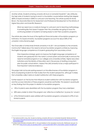 116
Chapter 7: Perspectives of higher education students
Another article, Students entering university still stuck on remedial treadmill,61 also attributes
the high rates of students having to enrol in a foundation course before starting their degree
(83% at Zayed University in 2009) to curriculum and teaching. The article quoted Dr Annie
Brown, the Associate Director for Assessment and Professional Development at the Ministry of
Higher Education and Scientific Research:
What we need now is a radical change to curriculum and to teaching methodology.
If something like that doesn't happen then the universities are going to have this
continuing problem of students not being ready to start their academic programs.
The article also raises the issue of the significant financial burden of foundation programs on
institutions. For Zayed University, foundation programs account for about 20% of the
university’s instructional budget.
The Chancellor of United Arab Emiratis University in his 2011 Annual Address to the University
Community62 talked about the need to remove foundation programs entirely by improving
the English language competence of students graduating from secondary school:
One imperative strategic goal is to improve the English language competence of
students who graduate from the nation’s school system and eventually to remove the
need for remedial programs in our colleges and universities entirely. Higher education
institutions and the Ministry of Education are in the process of drafting a long-term
plan for public school reform. I expect the UAE University to be a major participant in
that important national endeavour.
This project did not locate existing research on the effectiveness of foundation programs in
terms of preparing students for their studies from the student perspective, although it is likely
that universities collect data on student satisfaction with these programs.
Further research on the factors that influence student satisfaction with foundation programs
and the success indicators of these programs would be worthwhile. This research would build
on key findings from this project in relation to foundation programs:
 15% of students were dissatisfied with the foundation program they had undertaken
 32% were unable to state if the program was ‘effective or ineffective’ (a proxy for ‘unsure’)
 61% of Emirati students were satisfied with foundation programs compared to 47% of non-
Emirati students.
61 The National (2010, May 25). Students entering university still stuck on remedial treadmill. Retrieved from
http://www.thenational.ae/news/uae-news/education/students-entering-university-still-stuck-on-remedial-
treadmill#page2
62 United Arab Emirates University (2011). Annual Address to the University Community. Retrieved January 14,
2013, from http://www.uaeu.ac.ae/about/2011_convocation/20110919_chancellors_speech-english.pdf
 