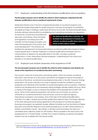13
Chapter 1: Extended executive summary
The National Qualifications Authority will
facilitate the development of industry-led
national vocational qualifications based on
needs of UAE’s labour market.
1.7.1 Employers’ understanding of the link between qualifications and occupations
The first project purpose was to identify the extent to which employers understand the link
between qualifications and occupational requirements of jobs.
Dedicated infrastructure in the form of respected providers of vocational programs and
government bodies responsible for quality assurance, licensure and program accreditation
are significant steps in building a world-class VET sector for the UAE. The National Qualifications
Authority will lead national efforts by establishing and maintaining standards and regulations
for technical, vocational and professional
education and training. These standards
and regulations must keep pace with
scientific and technological progress and
meet the requirements of economic and
social development.2 The Authority will
facilitate the development of industry-led national vocational qualifications based on labour
market requirements. It will also implement a national qualifications framework that is a
national frame of reference for all qualifications in the UAE, including vocational
qualifications. In time, these efforts will raise employers’ understanding of the nature and
benefits or vocational qualifications.
1.7.2 Employers and students awareness of the importance of VET
The second project purpose was to identify the extent to which employers and students are
aware of the importance of vocational education and training.
The country’s visions for its education and training system, which encompass vocational
education, raise the bar as to the actions and reforms envisaged to improve the quality of
outcomes of technical, vocational and professional education in the UAE. However, findings
presented in this section indicate much work is needed to build the confidence among
employers and individuals of the benefits of vocational programs and occupations. Overtime,
infrastructure developments and awareness raising strategies will help address this issue. What
is missing at this stage is a way to measure the progress of the development of UAE’s VET
sector. Some of the indicators presented in this section are out of date, do not focus
sufficiently on vocational enrolments and outcomes, and do not allow for rigorous
international comparison and rankings. One of the roles of the National Qualifications
Authority is to collect, analyse and provide qualifications-relevant data. The timely collection
of this data will require data-sharing agreements with providers of vocational programs,
licensing and program accreditation bodies, different ministries (such as the Ministry of Higher
Education and Scientific Research) and statistical bodies (such as UAE’s National Bureau of
Statistics and Statistics Centre - Abu Dhabi). It will take some time before the UAE has a
centralised data collection system for VET statistics. What is possible in the near future is the
development of a ‘Pocket Guide’ or similar that consists of existing vocational and related
statistics that are available from the above bodies.
2 National Qualifications Authority (2012). Qualifications Framework Emirates Handbook. Retrieved February 6,
2013, from http://www.nqa.gov.ae/pdf/QF%20Handbook_v1b_28_Feb_2012.pdf, p. 13.
 