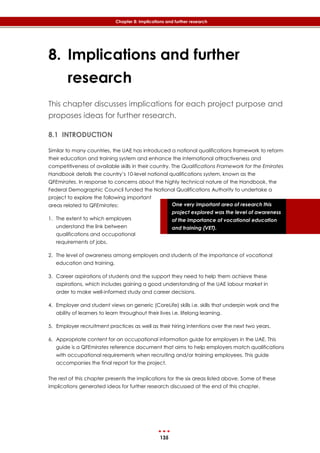 135
Chapter 8: Implications and further research
One very important area of research this
project explored was the level of awareness
of the importance of vocational education
and training (VET).
8. Implications and further
research
This chapter discusses implications for each project purpose and
proposes ideas for further research.
8.1 INTRODUCTION
Similar to many countries, the UAE has introduced a national qualifications framework to reform
their education and training system and enhance the international attractiveness and
competitiveness of available skills in their country. The Qualifications Framework for the Emirates
Handbook details the country’s 10-level national qualifications system, known as the
QFEmirates. In response to concerns about the highly technical nature of the Handbook, the
Federal Demographic Council funded the National Qualifications Authority to undertake a
project to explore the following important
areas related to QFEmirates:
1. The extent to which employers
understand the link between
qualifications and occupational
requirements of jobs.
2. The level of awareness among employers and students of the importance of vocational
education and training.
3. Career aspirations of students and the support they need to help them achieve these
aspirations, which includes gaining a good understanding of the UAE labour market in
order to make well-informed study and career decisions.
4. Employer and student views on generic (CoreLife) skills i.e. skills that underpin work and the
ability of learners to learn throughout their lives i.e. lifelong learning.
5. Employer recruitment practices as well as their hiring intentions over the next two years.
6. Appropriate content for an occupational information guide for employers in the UAE. This
guide is a QFEmirates reference document that aims to help employers match qualifications
with occupational requirements when recruiting and/or training employees. This guide
accompanies the final report for the project.
The rest of this chapter presents the implications for the six areas listed above. Some of these
implications generated ideas for further research discussed at the end of this chapter.
 