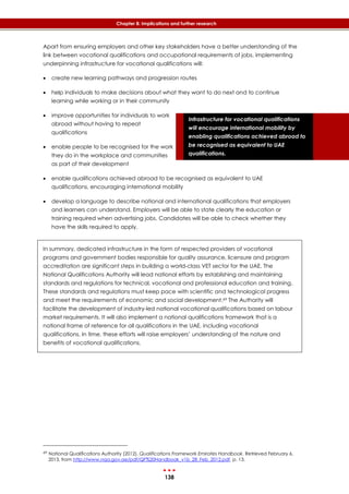 138
Chapter 8: Implications and further research
Infrastructure for vocational qualifications
will encourage international mobility by
enabling qualifications achieved abroad to
be recognised as equivalent to UAE
qualifications.
Apart from ensuring employers and other key stakeholders have a better understanding of the
link between vocational qualifications and occupational requirements of jobs, implementing
underpinning infrastructure for vocational qualifications will:
 create new learning pathways and progression routes
 help individuals to make decisions about what they want to do next and to continue
learning while working or in their community
 improve opportunities for individuals to work
abroad without having to repeat
qualifications
 enable people to be recognised for the work
they do in the workplace and communities
as part of their development
 enable qualifications achieved abroad to be recognised as equivalent to UAE
qualifications, encouraging international mobility
 develop a language to describe national and international qualifications that employers
and learners can understand. Employers will be able to state clearly the education or
training required when advertising jobs. Candidates will be able to check whether they
have the skills required to apply.
In summary, dedicated infrastructure in the form of respected providers of vocational
programs and government bodies responsible for quality assurance, licensure and program
accreditation are significant steps in building a world-class VET sector for the UAE. The
National Qualifications Authority will lead national efforts by establishing and maintaining
standards and regulations for technical, vocational and professional education and training.
These standards and regulations must keep pace with scientific and technological progress
and meet the requirements of economic and social development.69 The Authority will
facilitate the development of industry-led national vocational qualifications based on labour
market requirements. It will also implement a national qualifications framework that is a
national frame of reference for all qualifications in the UAE, including vocational
qualifications. In time, these efforts will raise employers’ understanding of the nature and
benefits of vocational qualifications.
69 National Qualifications Authority (2012). Qualifications Framework Emirates Handbook. Retrieved February 6,
2013, from http://www.nqa.gov.ae/pdf/QF%20Handbook_v1b_28_Feb_2012.pdf, p. 13.
 