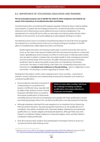 139
Chapter 8: Implications and further research
Similar to many other countries, UAE faces
the challenge of making vocational
qualifications and careers attractive to
employers and students.
8.3 IMPORTANCE OF VOCATIONAL EDUCATION AND TRAINING
The second project purpose was to identify the extent to which employers and students are
aware of the importance of vocational education and training.
Vocational education and training (VET) appears regularly in literature about national welfare
and prosperity. Coupled with technological advances, vocational education and training
influences and is influenced by social, political and even cultural considerations. The
development of a strong VET sector within an education and training system remains vital in
debates on the economic and social wellbeing as well as global standing of a nation.
The World Economic Forum in its Global Competitiveness Report for 2012-2013 has recognised
the importance of vocational and continuous on-the-job training by including it in the fifth
pillar of competitiveness called Higher Education and Training:
Quality higher education and training is particularly crucial for economies that want to
move up the value chain beyond simple production processes and products. In particular,
today’s globalizing economy requires countries to nurture pools of well-educated workers
who are able to perform complex tasks and adapt rapidly to their changing environment
and the evolving needs of the economy. This pillar measures secondary and tertiary
enrollment rates as well as the quality of education as evaluated by the business
community. The extent of staff training is also taken into consideration because of the
importance of vocational and continuous on-the-job training – which is neglected in many
economies – for ensuring a constant upgrading of workers’ skills.70
Findings from this project confirm what is experienced in many countries – a low level of
interest in and/or awareness and understanding among some employers and students of
vocational qualifications:
 Some employers indicated a low level of
understanding of occupations that
require a Certificate 4 (e.g. typically held
by skilled trade workers) or lower. Overall,
employers identified fewer occupations
that require qualifications at these levels
most likely because they are not employing many people with these qualifications and/or
are employing people without the vocational qualifications normally required for their jobs.
 Although employers indicated that work experience is an important factor influencing
their recruitment decisions, they placed greater importance on the qualifications of a
candidate. They prefer candidates with a Bachelor degree, followed by post-graduate
qualifications (i.e. Masters degree and Graduate Diploma). Although there was some
interest in candidates holding a Diploma or Associate degree, there was little interest in
candidates holding Certificates.
 Only 4% of all secondary students who participated in this project intend to study at a
vocational institute after finishing school.
70 World Economic Forum (2012). The Global Competitiveness Report 2012-2013. Retrieved January 29, 2013,
from http://www3.weforum.org/docs/WEF_GlobalCompetitivenessReport_2012-13.pdf, p. 5
 