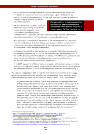 140
Chapter 8: Implications and further research
Efforts should focus on steering students into
disciplines that meet a country’s labour
market needs rather than into universities to
obtain a degree that they may never use.
 The Mohammed Bin Rashid Al Maktoum Foundation’s Arab Knowledge Report 2009.
Towards Productive Intercommunication for Knowledge explains that students are
reluctant to enter vocational programs as they ‘flock’ to university programs to obtain a
prestigious degree that may not lead to
relevant employment.
 The 2012 Middle East Job Index71 found that
UAE employers are looking for candidates
holding Bachelor degrees or higher,
particularly in Engineering, Business
Management and Commerce, although some expressed an interest in Administrative
occupations (occupations that typically require vocational qualifications).
 A 2009 study by PA Consulting72 of the opinions of 330 stakeholders on UAE’s education
system found that some students and teachers indicated insufficient opportunities for
students to undertake vocational programs as well as school facilities that do not
accommodate subjects with practical elements.
 Walstab and Lamb (2008) and Batterham and Levesley (2011) identified several reasons
hindering engagement in the VET that are relevant to the UAE. Barriers include a lack of
VET facilities (in some parts of the UAE); low awareness of the VET sector; negative attitudes
about vocational qualifications; cultural barriers; and teachers and parents not
encouraging young people to consider vocational options.
 Al-Ali (2007) argued that UAE Nationals have a negative attitude to physically demanding
work (such as building and nursing) and in some rural and remote parts of the UAE, woman
are traditionally restricted to occupations were genders do not mix (such as teaching).73
The Arab Knowledge Report 2009. Towards Productive Intercommunication for Knowledge
argues that Arab countries continue to focus on expanding their higher education sector
rather than steering students into disciplines that meet a country’s labour market needs:
In general, there are no specific plans in Arab universities for steering students and
setting intake guidelines for the various disciplines in terms of their relationship with the
domestic and foreign labor markets. Many Arab countries have expanded their
university systems, opening new branches and universities in many of their cities, but
not in accordance with any comprehensive ordering of the actual needs of these
countries. If anything, this has compounded the problems of higher education.
Moreover, many countries have merely cloned their universities, with little thought for
the relationship between the university and its immediate environment. This begs the
question as to the limitations inherent in the type of expansion that fails to embrace
the quality of the complex relationship between the university and its designated
functions within a particular community from the standpoints of internal coherence,
openness to the immediate environment, and escape from the “ivory tower”. 74
71 Bayt, JI, 2012. Middle East Job Index. August 2012. Retrieved December 23, 2012, from
http://www.slideshare.net/bayt_com/middle-east-job-index-survey-august-2012
72 PA Consulting (2009). Curriculum Reform Program – A case for change.
73 Al-Ali, J. (2007). Emiratisation: drawing UAE nationals into their surging economy. International Journal of
Sociology and Social Policy. Vol 28, No. 9/10. Emerald Publishing Limited, p. 367
74 Mohammed bin Rashid Al Maktoum Foundation (2009). Arab Knowledge Report 2009. Towards Productive
Intercommunication for Knowledge. Retrieved December 24, 2012, from
http://www.mbrfoundation.ae/English/Documents/AKR-2009-En/AKR-English.pdf. 9. 11, p.114.
 
