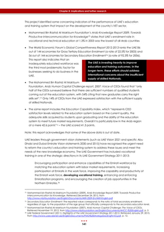 141
Chapter 8: Implications and further research
The UAE is investing heavily to improve
education and training outcomes. In the
longer-term, these efforts should address
international concerns about the insufficient
supply of skilled Nationals.
This project identified some concerning indicators of the performance of UAE’s education
and training system that impact on the development of the country’s VET sector.
 Mohammed Bin Rashid Al Maktoum Foundation’s Arab Knowledge Report 2009. Towards
Productive Intercommunication for Knowledge75 states that UAE’s enrolment rate in
vocational and technical education at 1.3% in 2003 was the lowest of all Arab countries
 The World Economic Forum’s Global Competitiveness Report 2012-2013 ranks the UAE 86
out of 144 economies for Gross Tertiary Education Enrolment (a rate of 22.5% for 2003) and
56 out of 144 economies for Secondary Education Enrollment76 (a rate of 92.3% for 2006).
This report also indicates that an
inadequately educated workforce was
the third most problematic factor for
businesses seeking to do business in the
UAE.
 The Mohammed Bin Rashid Al Maktoum
Foundation, Arab Human Capital Challenge report, 2007: Voice of CEOs found that “only
half of the CEOs surveyed believe that there are sufficient numbers of qualified students
coming out of the education system, with 54% citing that new graduates carry the right
skills set”.77 Only 14% of CEOs from the UAE expressed satisfaction with the sufficient supply
of skilled Nationals.
 The same report includes the Education Capability Index, which “represents CEO
satisfaction levels related to the education system based on the current quality, the
adequate skills acquired by students upon graduating and the ability of the education
system to meet future market requirements. Overall it is particularly low in the Arab region
at a mere 42.6 points”72 – the UAE scored 41.3 points.
Note: this report acknowledges that some of the above data is out of date.
UAE leaders through government vision statements (such as UAE Vision 2021 and specific Abu
Dhabi and Dubai Emirate Vision statements 2030 and 2015) have recognised the urgent need
to reform the country’s education and training system to address these issues and meet the
needs of the new knowledge economy. The UAE Government has included vocational
training in one of the strategic directions in its UAE Government Strategy 2011-2013:
Encouraging participation and enhance capabilities of the Emirati workforce by
matching the education system with labor market requirements, increasing
participation of Emiratis in the work force, improving the capability and productivity of
the Emirati work force, developing vocational training, enhancing and enforcing
Emiratization programs, and encouraging the creation of job opportunities in the
Northern Emirates.78
75 Mohammed bin Rashid Al Maktoum Foundation (2009). Arab Knowledge Report 2009. Towards Productive
Intercommunication for Knowledge. Retrieved December 24, 2012, from
http://www.mbrfoundation.ae/English/Documents/AKR-2009-En/AKR-English.pdf
76 Secondary Education Enrollment: The reported value corresponds to the ratio of total secondary enrollment,
regardless of age, to the population of the age group that officially corresponds to the secondary education level.
77 Mohammed bin Rashid Al Maktoum Foundation (2007). Arab Human Capital Challenge: The Voice of CEOs.
Retrieved November 19, 2012, from http://www.mbrfoundation.ae/English/Documents/AHCC-%20English.pdf, p. 5
78 UAE Federal Government (2011). Highlights of the UAE Government Strategy 2011-2013. Retrieved January 29, 2013,
from http://www.uaecabinet.ae/English/Documents/PMO%20StrategyDocEngFinV2.pdf, p. 12.
 