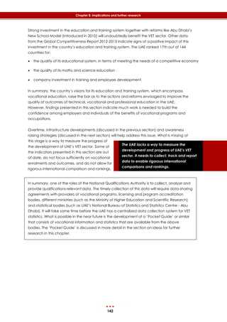 142
Chapter 8: Implications and further research
The UAE lacks a way to measure the
development and progress of UAE’s VET
sector. It needs to collect, track and report
data to enable rigorous international
comparisons and rankings.
Strong investment in the education and training system together with reforms like Abu Dhabi’s
New School Model (introduced in 2010) will undoubtedly benefit the VET sector. Other data
from the Global Competitiveness Report 2012-2013 indicate signs of a positive impact of this
investment in the country’s education and training system. The UAE ranked 17th out of 144
countries for:
 the quality of its educational system, in terms of meeting the needs of a competitive economy
 the quality of its maths and science education
 company investment in training and employee development.
In summary, the country’s visions for its education and training system, which encompass
vocational education, raise the bar as to the actions and reforms envisaged to improve the
quality of outcomes of technical, vocational and professional education in the UAE.
However, findings presented in this section indicate much work is needed to build the
confidence among employers and individuals of the benefits of vocational programs and
occupations.
Overtime, infrastructure developments (discussed in the previous section) and awareness
raising strategies (discussed in the next section) will help address this issue. What is missing at
this stage is a way to measure the progress of
the development of UAE’s VET sector. Some of
the indicators presented in this section are out
of date, do not focus sufficiently on vocational
enrolments and outcomes, and do not allow for
rigorous international comparison and rankings.
In summary, one of the roles of the National Qualifications Authority is to collect, analyse and
provide qualifications-relevant data. The timely collection of this data will require data-sharing
agreements with providers of vocational programs, licensing and program accreditation
bodies, different ministries (such as the Ministry of Higher Education and Scientific Research)
and statistical bodies (such as UAE’s National Bureau of Statistics and Statistics Centre - Abu
Dhabi). It will take some time before the UAE has a centralised data collection system for VET
statistics. What is possible in the near future is the development of a ‘Pocket Guide’ or similar
that consists of vocational information and statistics that are available from the above
bodies. The ‘Pocket Guide’ is discussed in more detail in the section on ideas for further
research in this chapter.
 