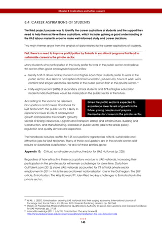 143
Chapter 8: Implications and further research
Given the public sector is expected to
experience lower levels of growth in the
future, young people must prepare
themselves for careers in the private sector.
8.4 CAREER ASPIRATIONS OF STUDENTS
The third project purpose was to identify the career aspirations of students and the support they
need to help them achieve these aspirations, which includes gaining a good understanding of
the UAE labour market in order to make well-informed study and career decisions.
Two main themes arose from the analysis of data related to the career aspirations of students.
First, there is a need to improve participation by Emiratis in vocational programs that lead to
sustainable careers in the private sector.
Many students who participated in this study prefer to work in the public sector and believe
this sector offers good employment opportunities:
 Nearly half of all secondary students and higher education students prefer to work in the
public sector, due likely to perceptions that remuneration, job security, hours of work, work
content and longer vacations are better in the public sector than in the private sector.79
 Forty-eight percent (48%) of secondary school students and 37% of higher education
students indicated there would be more jobs in the public sector in the future.
According to the soon to be released,
Occupations and Careers Handbook for
UAE Nationals80, the public sector is likely to
experience lower levels of employment
growth compared to the industry (growth)
sectors of Energy Resources, Logistics and Transport, Utilities and Infrastructure, Building and
Construction, and Manufacturing. Increases in public sector jobs in the areas policy,
regulation and quality services are expected.
The Handbook includes profiles for 155 occupations regarded as critical, sustainable and
attractive jobs for UAE Nationals. Many of these occupations are in the private sector and
require a vocational qualification. For a list of these profiles, go to:
Appendix 13: Critical, sustainable and attractive jobs for UAE Nationals (p. 220)
Regardless of how attractive these occupations may be to UAE Nationals, increasing their
participation in the private sector will remain a challenge for some time. Data from
GulfTalent.com (2012) shows UAE Nationals accounted for 7% of total private sector
employment in 2011 – this is the second lowest nationalisation rate in the Gulf region. The 2011
article, Emiratisation: The Way Forward?81, identified two key challenges to Emiratisation in the
private sector:
79 Al-Ali, J. (2007). Emiratisation: drawing UAE nationals into their surging economy. International Journal of
Sociology and Social Policy. Vol 28, No. 9/10. Emerald Publishing Limited, pp. 367-368.
80 Ministry of Presidential Affairs and National Qualifications Authority (in press). Occupations and Careers Handbook
for UAE Nationals. pp. 27-28
81 Instead Knowledge (2011, July 25). Emiratisation: The way forward?
http://knowledge.insead.edu/economics-politics/emiratisation-the-way-forward-1346
 