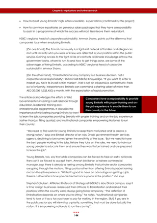 144
Chapter 8: Implications and further research
Companies have a responsibility to provide
young Emiratis with proper training and on-
the-job experience to enable them to run
their country in the future.
 How to meet young Emiratis’ high, often unrealistic, expectations (confirmed by this project)
 How to convince expatriates on generous salary packages that they have a responsibility
to assist in a programme of which the success will most likely leave them redundant.
HSBC’s regional head of corporate sustainability, Ammar Shams, points out the dilemma that
companies face when employing Emiratis:
[On one hand], The Emirati community is a tight-knit network of families and allegiances
and until recently who you were or knew was reflected in your position within the public
service. Gaining access to this tight circle of contacts and inside knowledge of how the
government works, whom to turn to and how to get things done, are some of the
advantages of hiring Emiratis, according to HSBC’s regional head of corporate
sustainability, Ammar Shams.
[On the other hand], “Emiratisation for any company is a business decision, not a
corporate social responsibility”, Shams told INSEAD Knowledge. “If you want to enter a
market you have to invest in that market”. That is not an inexpensive commitment. Fresh
out of university, inexperienced Emiratis can command a starting salary of more than
AED 20,000 (US$5,450) a month, with the expectation of rapid promotion.
The article acknowledges the efforts of UAE
Governments in investing in self-reliance through
education, leadership training and
entrepreneurial programmes. It discusses the
importance of motivating young Emiratis to want
to learn the job; companies providing Emiratis with proper training and on-the-job experience
(rather than just filling quotas); and multinational companies empowering Nationals to run
their country:
“We need to find work for young Emiratis to keep them motivated and to create a
strong nation,” says one Emirati director of an Abu Dhabi government health services
agency, declining to be named given the sensitivity of the issue. “But we need to have
the best people working in the jobs. Before they take on the roles, we need to train our
young people to educate them and ensure they want to be trained and are prepared
to learn the job”.
Young Emiratis, too, say that while companies can be forced to take on extra nationals
they can’t be forced to accept them. Amnah bin Bahar, a trainee commercial
manager, says there is already a feeling among Emiratis that private-sector companies
are going through the motions, filling quotas rather than offering Emiratis proper training
and on-the-job-experience. “While it’s good to have an advantage on getting a job,
there is a downside in how you are treated once you’re in the position,” she says.
Stephan Schubert, Affiliated Professor of Strategy at INSEAD’s Abu Dhabi campus, says it
is time foreign businesses reassessed their attitude to Emiratisation and realised their
positions within the country were always going to be temporary. “The definition of
Emiratisation depends on where you’re sitting,” he notes. “Multinational companies
tend to look at it as a tax you have to pay for working in the region. [But] if you are in
the public sector you will view it as a priority, something that must be done to build the
nation. It is empowering nationals to run the country”.
 