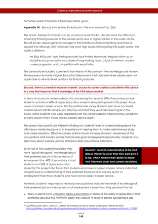 145
Chapter 8: Implications and further research
Students’ level of understanding of the UAE
labour market is lower than they perceive it
to be, which hinders their ability to make
well-informed study and careers decisions.
For further extracts from this informative article, go to:
Appendix 14: Extracts from article, Emiratisation: The way forward? (p. 224)
The article, Salaries for Emiratis can be a national road block82, also discusses the difficulty in
attracting Emirati graduates to the private sector due to higher salaries in the public sector.
Eisa Ali Za-abi, deputy general manager of the Emirates Institute for Banking and Finance
argued that although UAE Nationals may have high expectations joining the public sector, the
reality is different:
He [Eisa Ali Za-abi ] said fresh graduates face limited teamwork, irregular follow up on
discipline and punctuality, no culture of long working hours, a lack of mentors, unclear
career progression and competition with expatriates.
The same article included comments from Hanan Al Fardan from the Knowledge and Human
Development Authority's Higher Education Department that high entry level salaries were not
applicable to all entry level positions for Emirati graduates.
Second, there is a need to improve students’ access to careers advice and deliver this advice
in a way that improves their knowledge of the UAE labour market.
In terms of access to careers advice, it is concerning that around 30% of secondary school
students and almost 40% of higher education students who participated in this project have
never accessed careers advice. On the positive side, many students who have accessed
careers advice felt this advice was effective and that they would access it again in the
future. Some students who were dissatisfied with the careers advice indicated they would not
or were unsure if they would access careers advice again.
This project has a particular interest in finding out students’ level of understanding about the
UAE labour market because of its importance in helping them to make well-informed study
and career decisions. Effective careers advice should increase students’ awareness of the
occupations and industry sectors that provide good employment opportunities. Students must
also know about careers services offered outside educational institutions.
Over half of the students indicated they
have ‘good/very good’ knowledge about
their preferred job and industry sector of
employment (i.e. 49% of secondary school
students and 56% of higher education
students). This project also found that students who have accessed careers advice indicated
a higher level of understanding of their preferred future job and industry sector of
employment than those students who have not accessed careers advice.
However, students’ responses to related survey questions indicate their level of knowledge of
their preferred job and industry sector of employment is lower than they perceive it to be:
 Many students have unrealistic salary expectations in terms of the salary of graduates in their
preferred jobs and the minimum salary they expect to receive before accepting a job.
82 Gulf News.com (2011, April 27). Salaries for Emiratis can be a career road block. Retrieved from
http://gulfnews.com/news/gulf/uae/employment/salaries-for-emiratis-can-be-a-career-road-block-1.799599
 