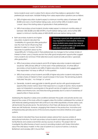 146
Chapter 8: Implications and further research
Obtaining a good job after graduation was
very important to most students. However,
many students were unsure how easy or
difficult it would be to find a job and others
indicated it would be difficult.
Some students even want a salary that is above what they believe a graduate in their
preferred job would earn. Notable findings from salary expectation questions are as follows:
 23% of higher education students expect a minimum monthly salary of between AED
20,000 and over a month before taking a job, and a further 25% of students were
‘unsure’ about the starting salary of graduates in their preferred job.
 24% of secondary school students (mostly males) expect a minimum monthly salary of
between AED 20,000 and AED 39,999 a month before taking a job, and a further 38%
expect a minimum monthly salary of AED 40,000 and over before taking a job.
 Both secondary students and higher
education students indicated the
‘availability of a good job after graduation’
was the main factor influencing their
decision to select a course. Yet their
responses to questions about a) the
‘ease/difficulty’ in finding work in their preferred job; b) changes to the number of jobs of
interest to them; and c) industry sectors that offer good employment opportunities suggest
many students do not know if their selected course would actually provide a ‘good job
after graduation’:
 29% of secondary school students and 41% of higher education students indicated it
would be ‘difficult/very difficult’ to find work in their preferred job. A further 60% of
secondary school students and 44% of higher education students were unsure given
they responded ‘not easy or difficult’ to this question.
 50% of secondary school students and 42% of higher education students indicated the
number of jobs of interest to them would increase in the future. The remaining students
indicated ‘less jobs’, ‘no change’ or ‘unsure’.
 Generally, students were not able to identify growth sectors with good employment
opportunities and/or narrow down their response to a couple of sectors. Many students
were not interested in pursuing jobs in the growth sectors of Logistics and Transport,
Utilities and Infrastructure, and Manufacturing (probably due to a lack of awareness of
opportunities in these sectors).
Addressing the disparity in salary and conditions between the public and private sectors was
beyond the scope of this study suffice to suggest unless this matter is addressed the number of
UAE Nationals seeking employment will continue to rise whilst expatriates at lower salary costs
will dominate the private sector. The dichotomy is that there will always be more jobs than
there are UAE Nationals. However, engaging their interest in the productive, innovative and
entrepreneurship (private) sector of the economy requires innovative initiatives and support
systems.
Many students indicated they have received careers advice from sources outside of
educational institutions. For both secondary school students and higher education students,
family/friends and careers events/fairs are key sources of advice. This project did not
investigate the effectiveness of each source in providing students with timely information
about the UAE labour market. In the case of parents as a source of advice, a study by
Batterham and Levesley (2011) found that:
 