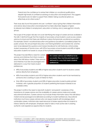 147
Chapter 8: Implications and further research
For careers advice and initiatives to be
successful, they must be packaged and
delivered in a way that meets students’
preferences.
Parents lack the confidence to advise their children on vocational qualifications,
despite high levels of confidence advising on education and employment. This suggests
that parents are not able to support their children taking vocational options as
effectively as for other routes.83
Their study also found that parents who are ‘confident’ about giving their children information
and advice about education and employment a) held a Bachelor degree or higher;
b) already had children in employment, education or training; and c) were not from minority
groups.
The scope of this project did also not cover identifying the range of careers services available in
the UAE. It did find though that the majority of secondary school students could access careers
advice at school and that there are initiatives in place that promote vocational occupations.
For example, Dubai’s vocational education and guidance (academic counsellors) project for
public schools, the annual Najah Education and Training Exhibition and Careers Fair, and the
soon to be released Occupations and Careers Handbook for UAE Nationals. Unfortunately,
student awareness of Tanmia is low, with 57% of secondary school students and 69% of higher
education students not aware or unsure of the Authority’s existence.
This project has identified a need for careers
services and initiatives that inform students
about the UAE labour market. These services
and initiatives must also be packaged and
delivered in a way that meets student
preferences:
 49% of secondary students and 48% of higher education students want to receive careers
advice directly from employers.
 43% of secondary students and 41% of higher education students want to be mentored by
someone who is working in a job of interest to them.
 Only 24% of secondary students and 23% of higher education students prefer printed
materials, with a greater proportion of students preferring text-based materials to be
available online.
This project confirms the need to raise both students’ and parents’ awareness of the
importance of careers advice and the availability of careers advice inside and outside
educational institutions. Careers advice must include timely information about the UAE labour
market and be packaged and delivered according to student preferences. Educational
institutions must have careers advisors who can equip students with knowledge about
sustainable careers. Institutions also need resources to broker opportunities for students to
interact directly with employers. Employers need to take a more active role in creating
authentic work experience opportunities for students.
83 Batterham, J. & Levesley, T. (2011). New directions: Young people’s and parents’ views of vocational
education and careers guidance, City & Guilds Centre for Skills Development, Retrieved December 12, 2013,
from http://www.skillsdevelopment.org/pdf/New%20Directions.pdf
 