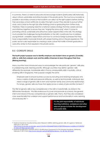 148
Chapter 8: Implications and further research
It is the joint responsibility of individuals,
teaching institutions, workplaces and other
relevant groups to foster the development
of CoreLife Skills.
In summary, there is a need to educate and encourage students (particularly UAE Nationals)
about critical, sustainable and attractive jobs in the private sector. This must occur as early as
possible in secondary schools so that students can select a) the right subjects before starting
their secondary school certificate; b) select the right course if they decide to pursue further
study; and c) look for the right job after finishing school or graduating from further study.
Therefore, there is a pressing need for a national careers strategy that links careers services
and initiatives together to ensure they are “singing the same song” when it comes to
promoting critical, sustainable and attractive career opportunities in the UAE. This strategy
must consider the challenges facing Emiratisation in the UAE, in particular how to address
young Emiratis’ unrealistic expectations and how to convince foreign businesses that they
have a responsibility to provide Emiratis with proper training and on-the-job experience. The
public sector is also responsible for creating a work culture that instills in Emirati graduates a
work ethic similar to that required in the private sector.
8.5 CORELIFE SKILLS
The fourth project purpose was to identify employer and student views on generic (CoreLife)
skills i.e. skills that underpin work and the ability of learners to learn throughout their lives
(lifelong learning).
Many countries have introduced ways to acknowledge the role particular ‘generic’ skills play
in underpinning work, learning and life. Although countries may define ‘generic’ skills
differently (for example, transferable skills in France, employability skills in Australia, critical
enabling skills in Singapore), their purpose is largely the same:
Employers seek to ensure business success by recruiting and retaining employees who
have a variety of skills and personal attributes, as well as technical skills. Individuals also
need a range of generic skills to form and maintain family and community relationships.
Put simply, generic skills are those that apply across a variety of jobs and life contexts.84
The title for generic skills or key competencies in the UAE is CoreLife Skills. As stated in the
QFEmirates Handbook, “this title endeavours to cover and promote as a brand, the general
intent and nature of the key competencies or generic skills. That is, that they are considered
core; essential skills that underpin and support performance and functionality in work, learning
and everyday life”.85
84 National Centre for Vocational Education Research (2003). Defining generic skills: At a glance. Retrieved
February 5, 2013, from
http://www.ncver.edu.au/google_search.html?cx=005466847542416725873%3Aerakacnadz0&cof=FORID%3
A11&ie=UTF-8&q=generic+skills
85 National Qualification Authority (2012). Qualifications Framework for the Emirates Handbook. Retrieved
February 5, 2013, from http://www.nqa.gov.ae/pdf/QF%20Handbook_v1b_28_Feb_2012.pdf
 